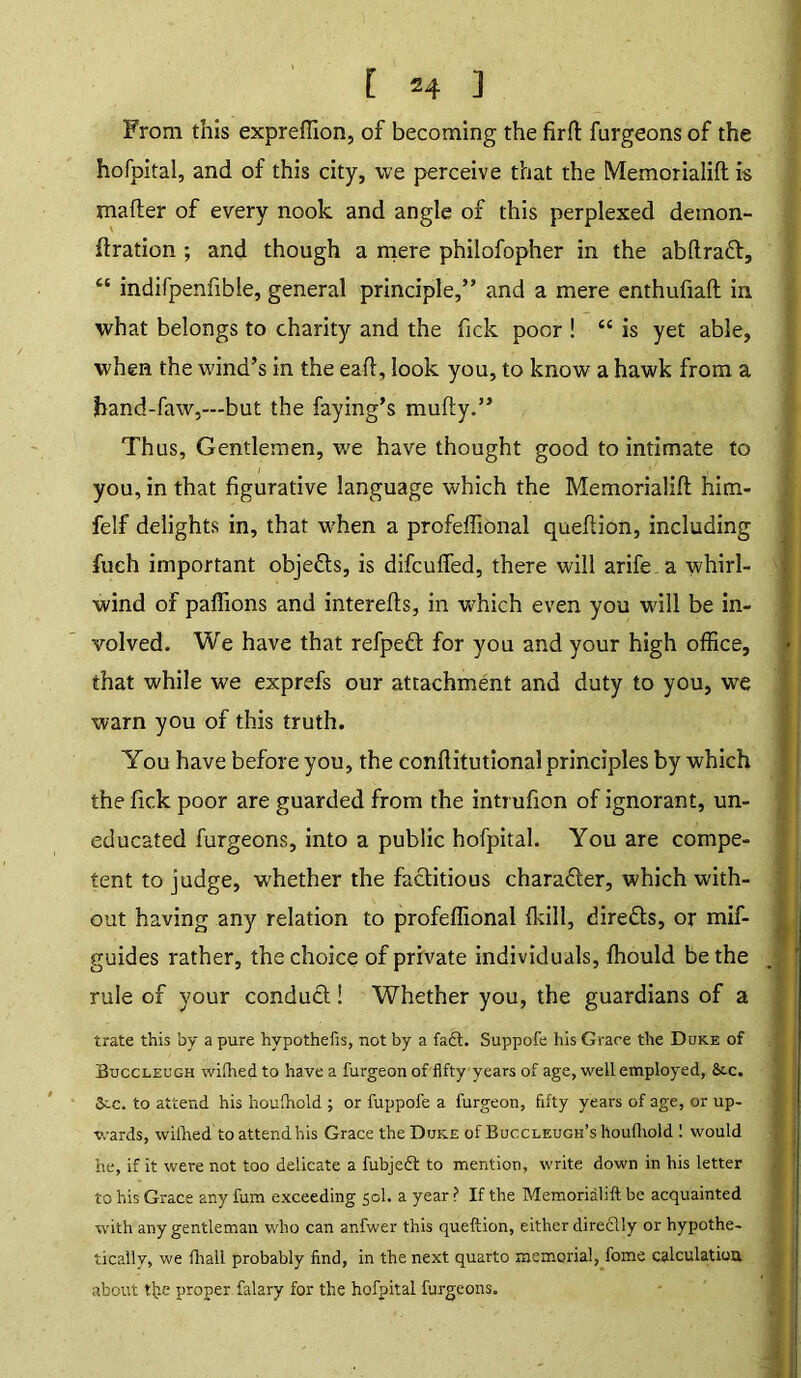 From this expreffion, of becoming the firffc furgeons of the hofpital, and of this city, we perceive that the Memorialift is mailer of every nook and angle of this perplexed demon- ftration ; and though a mere philofopher in the abftradl, “ indifpenfible, general principle,” and a mere enthufiaft in what belongs to charity and the fick poor ! “ is yet able, when the wind’s in the eafl, look you, to know a hawk from a hand-faw,—but the faying’s mufty.” Thus, Gentlemen, we have thought good to intimate to you, in that figurative language which the Memorialift him- felf delights in, that w’hen a profeflional queftion, including fuch important objects, is difcuffed, there will arife.a whirl- wind of paflions and interefts, in which even you will be in- volved. We have that refpeft for you and your high office, that while we exprefs our attachment and duty to you, we warn you of this truth. You have before you, the conftitutional principles by which the fick poor are guarded from the inti ufion of ignorant, un- educated furgeons, into a public hofpital. You are compe- tent to judge, whether the factitious charadter, which with- out having any relation to profeflional {kill, diredts, or mif- guides rather, the choice of private individuals, ffiould be the rule of your conduct! Whether you, the guardians of a trate this by a pure hypothefis, not by a fadt. Suppofe his Grace the Duke of Buccleugh wifhedto have a furgeonof fifty years of age, well employed, 8tc. S>cc. to attend his houfhold ; or fuppofe a furgeon, fifty years of age, or up- wards, wifhed to attendhis Grace the Duke of Buccleugh’s houfhold ! would he, if it were not too delicate a fubjedl to mention, write down in his letter to his Grace any fum exceeding sol. a year ? If the Memorialift be acquainted with any gentleman who can anfwer this queftion, either diredlly or hypothe- tically, we fliall probably find, in the next quarto memorial, fome calculation about tfie proper, falary for the hofpital furgeons.