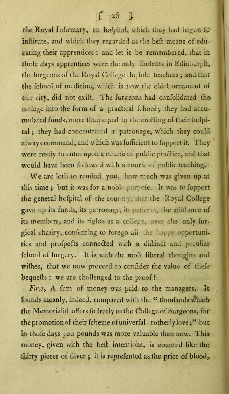 the Royal Infirmary, an hofpital, which they had begun to indirute, and which they regarded as the bed means of edu- cating their apprentices: and let it be remembered, that in thcfe days apprentices were the only ftudents in Edinburgh, the burgeons of the Royal College the foie teachers; and that the fehool of medicine, which is now the chief ornament of our city, did not exift. The burgeons had consolidated the- college into the form of a practical fehool; they had accu- mulated funds, more than equal to the eredling of their hofpi- tal ; they had concentrated a patronage, which they could always command, and which was fufficient to fupporr it. They were ready to enter upon a ccurfe of public pra&ice, and that would have been follow ed with a courfe of public teaching. We are loth to remind you, how much was given up at this time j but it was for a nobh purpofe. It was tofupport the general hofpital of the com : that the Royal College gave up its funds, its patronage, it patients, the afliflance of its members, and it.- rights as a college, over the only fur- gical charity, confenting to forego all the happy opportuni- ties and profpefts connected with a diflinct and peculiar fehool of furgery. It is with the mod liberal thoughts and wifhes, that w^e now proceed to confider the value of thebe' bequeds: we are challenged to the proof! First, A fum of money was paid to the managers. It founds meanly, indeed, compared with the “ thoufands w7'hich the Memorialift offers fo freely to the College of Surgeons, for the promotion of their fcheme ofuniverfal rotherly lovebut In thofe days 500 pounds was more valuable than now. This money, given with the bed intentions, is counted like the thirty pieces of filver j it is reprefented as the price of blood*