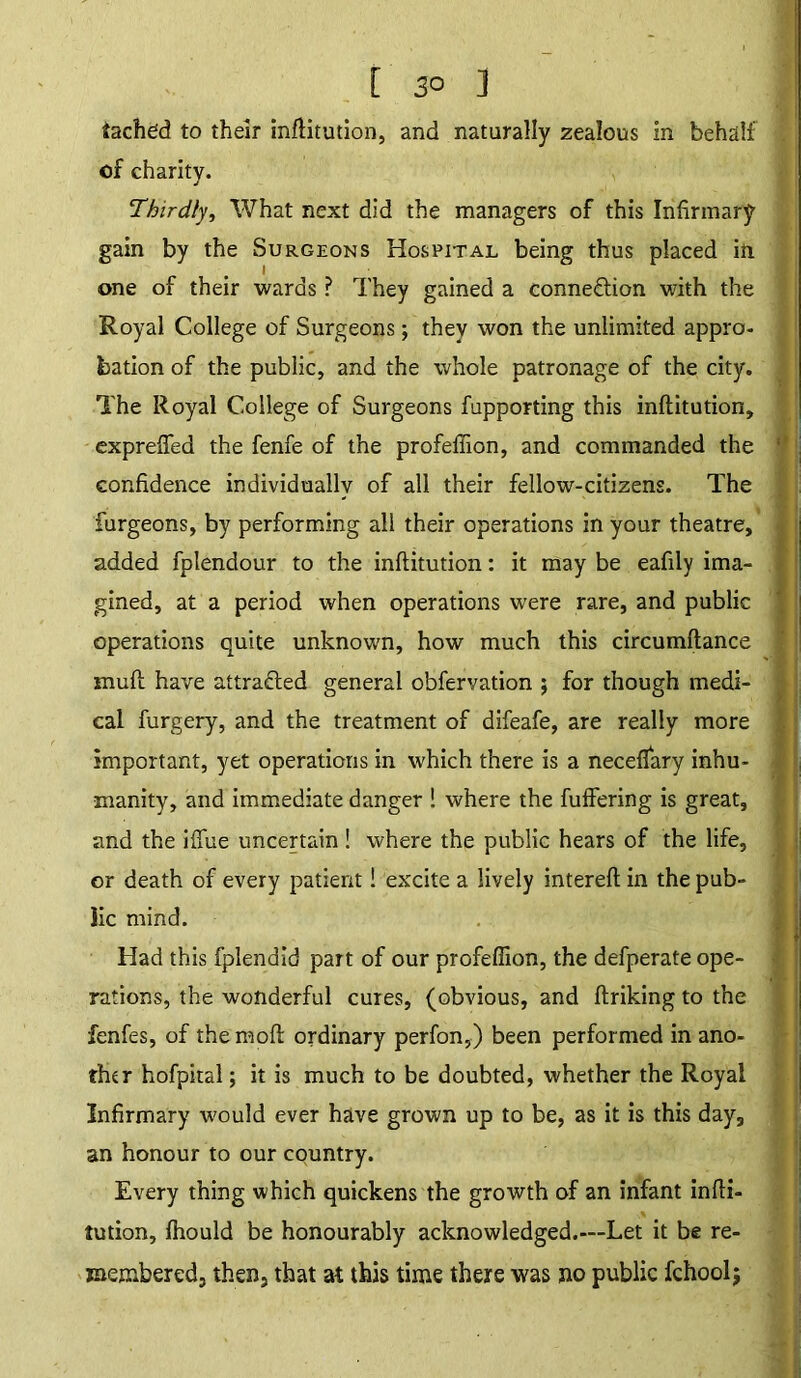 [ 3° ] tached to their inftitution, and naturally zealous in behalf of charity. Thirdly, What next did the managers of this Infirmary gain by the Surgeons Hospital being thus placed in one of their wards ? They gained a conne&ion with the Royal College of Surgeons; they won the unlimited appro- bation of the public, and the whole patronage of the city. The Royal College of Surgeons fupporting this inftitution, exprefied the fenfe of the profefiion, and commanded the confidence individually of all their fellow-citizens. The furgeons, by performing all their operations in your theatre, added fpiendour to the inftitution: it may be eafily ima- gined, at a period when operations were rare, and public operations quite unknown, how much this circumftance muft have attracted general obfervation ; for though medi- cal furgery, and the treatment of difeafe, are really more important, yet operations in which there is a neceflary inhu- manity, and immediate danger ! where the fuffering is great, and the iflfue uncertain! where the public hears of the life, or death of every patient! excite a lively intereft in the pub- lic mind. Had this fplendid part of our profefiion, the defperate ope- rations, the wonderful cures, (obvious, and ftriking to the fenfes, of themoft ordinary perfon,) been performed in ano- ther hofpital; it is much to be doubted, whether the Royal Infirmary would ever have grown up to be, as it is this day, an honour to our country. Every thing which quickens the growth of an infant infti- tution, fhould be honourably acknowledged.—Let it be re- membered, then, that at this time there was no public fchoolj