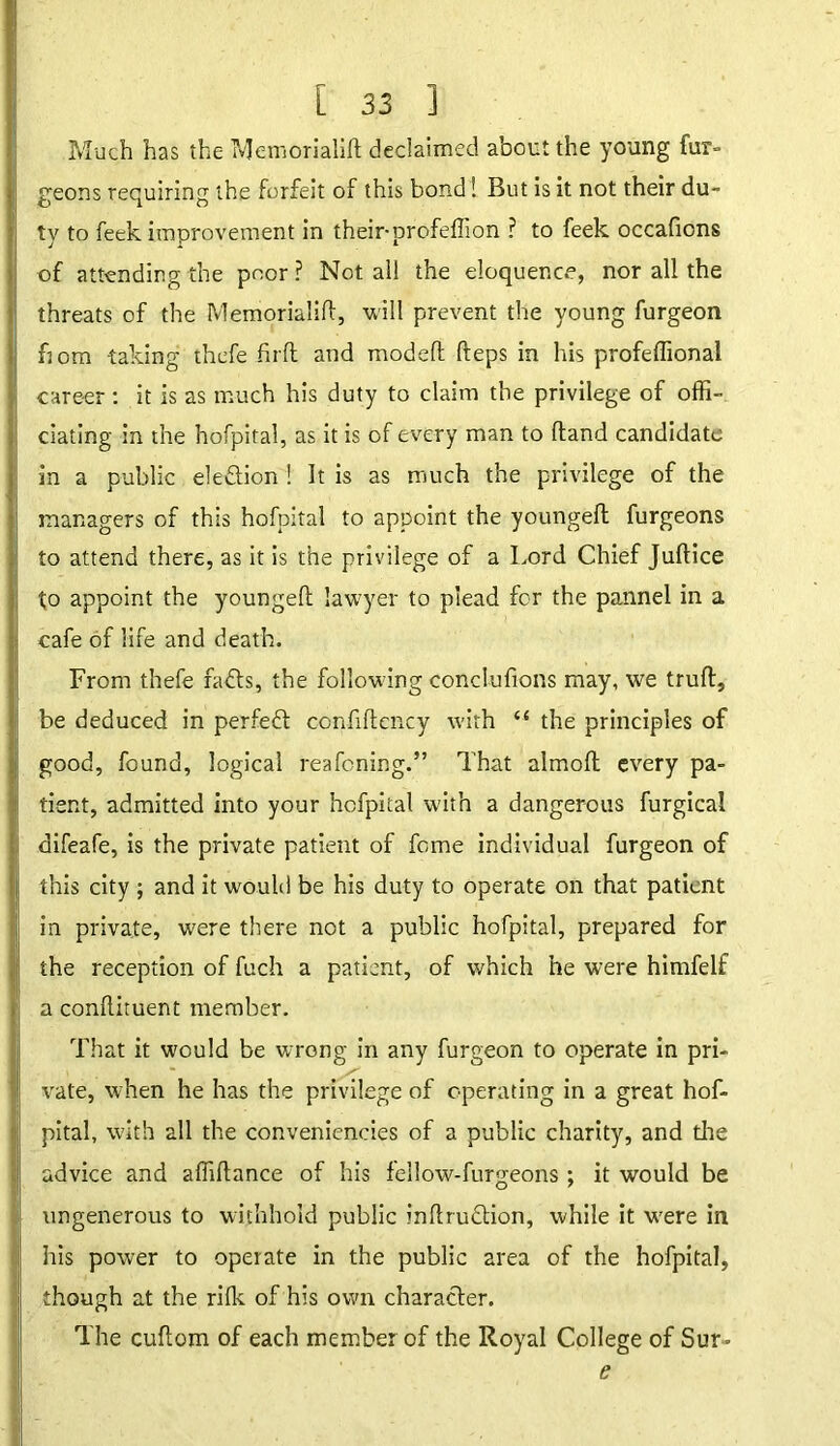 Much has the Memorialift declaimed about the young fur- geons requiring the forfeit of this bond! But is it not their du- ty to feek improvement in their-profeffion ? to feek occafions of attending the poor? Not all the eloquence, nor all the threats of the Memorialift, will prevent the young furgeon horn taking thefe fir ft and modeft fteps in his profeffional career: it is as much his duty to claim the privilege of offi- ciating in the hofpital, as it is of every man to ftand candidate in a public election ! It is as much the privilege of the managers of this hofpital to appoint the youngeft furgeons to attend there, as it is the privilege of a Lord Chief Juftice to appoint the youngeft lawyer to plead for the pannel in a cafe of life and death. From thefe faffs, the following conclufions may, we trull, be deduced in perfect confiftcncy with “ the principles of good, found, logical reafening.” That almoft every pa- tient, admitted into your hofpital with a dangerous furgical difeafe, is the private patient of feme individual furgeon of this city ; and it would be his duty to operate on that patient in private, were there not a public hofpital, prepared for the reception of fuch a patient, of which he were himfelf a conftituent member. That it would be wrong in any furgeon to operate in pri- vate, when he has the privilege of operating in a great hof- pital, with all the conveniencies of a public charity, and die advice and affiftance of his feilow-furgeons; it would be ungenerous to withhold public inftruftion, while it were in his power to operate in the public area of the hofpital, though at the rifk of his own character. The cuftom of each member of the Royal College of Sur* e