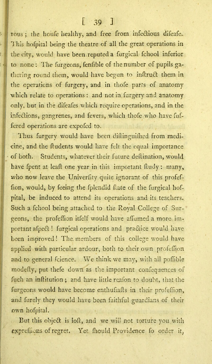 tous ; the houfe healthy, and free from infectious difeafe. This hofpital being the theatre of all the great operations in the city, would have been.reputed a furgical fchool inferior to none : The furgeons, fenfible of the number of pupils ga- thering round them, would have begun to inftrutt them in the operations of furgery, and in thofe parts of anatomy which relate to operations: and notin furgery and anatomy only, but in the aifeafes which require operations, and in the infections, gangrenes, and fevers, which thofe who have fuf- fered operations are expofed to. Thus furgery would have been diflinguilhed from medi- cine, and the fludents would have felt the equal importance of both. Students, whatever their future deftination, would have fpent at lead one year in this important ftudy: many, who now leave the Univerfity quite ignorant of this profef- fion, would, by feeing the fplendid date of the furgical hof- pital, be induced to attend its operations and its teachers. Such a fchool being attached to the Royal College of Sur- geons, the profelfion itfelf would have affumed a more im- portant afpedl! furgical operations and practice would have been improved! The, members of this college would have applied with particular ardour, both to their own profdiion and to general fcience. We think we may, with ail poflibie modefty, put tnefe down as the important confequences of fuch an inftitution ; and have little reafon to doubt, that the furgeons would have become enthufiafts in their profeffion, and furely they would have been faithful guardians of their own hofpital. Rut this objedl is lofr, and we will not torture you with ejcprefpcns of regret. Yet fhould Providence fo order it.