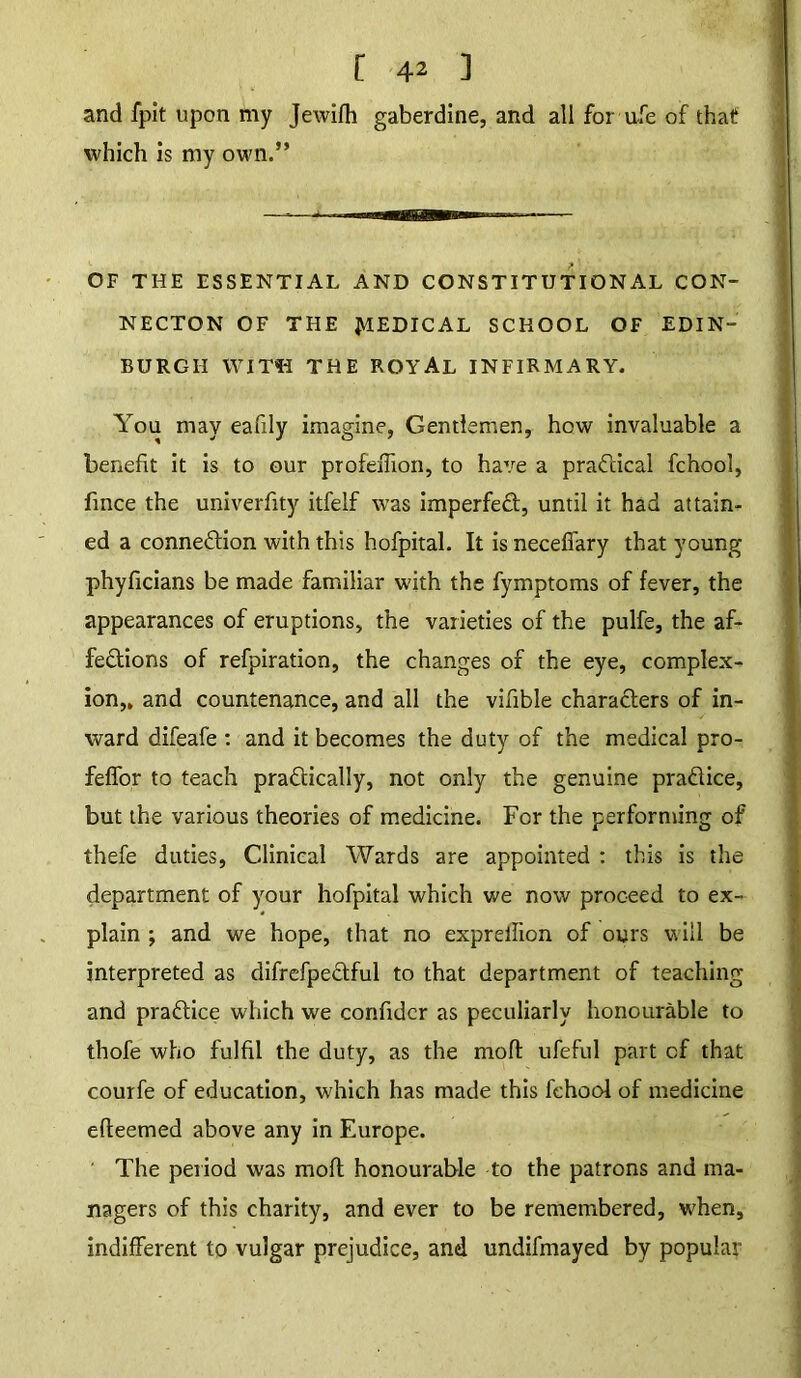 and fpit upon my Jewifh gaberdine, and all for afe of that which is my own.” OF THE ESSENTIAL AND CONSTITUTIONAL CON- NECTON OF THE JV1EDICAL SCHOOL OF EDIN- BURGH WITH THE ROYAL INFIRMARY. You may eafily imagine, Gentlemen, how invaluable a benefit it is to our profeiTxon, to have a practical fchool, fince the univerfity itfelf was imperfect, until it had attain- ed a conne&ion with this hofpital. It is neceffary that young phyficians be made familiar with the fymptoms of fever, the appearances of eruptions, the varieties of the pulfe, the af- fections of refpiration, the changes of the eye, complex- ion,, and countenance, and all the vifible characters of in- ward difeafe : and it becomes the duty of the medical pro- feffor to teach practically, not only the genuine practice, but the various theories of medicine. For the performing of thefe duties, Clinical Wards are appointed : this is the department of your hofpital which we now proceed to ex- plain ; and we hope, that no expreilion of ours will be interpreted as difrefpeCtful to that department of teaching and pradice which we confidcr as peculiarly honourable to thofe who fulfil the duty, as the mod; ufeful part of that courfe of education, which has made this fchool of medicine efleemed above any in Europe. ' The period was molt honourable to the patrons and ma- nagers of this charity, and ever to be remembered, when, indifferent to vulgar prejudice, and undifmayed by popular