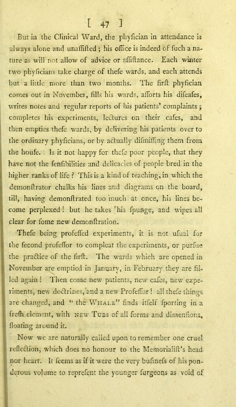 But in the Clinical Ward, the phyfician in attendance is always alone and unaffifted ; his office is indeed of fuch a na- ture as will not allow of advice or affiftance. Each winter two phyficians take charge of thefe wards, and each attends but a little more than two months. The firft phyfician comes out in Novembei, fills his wards, afforts his difeafes, writes notes and regular reports of his patients’ complaints j completes his experiments, lectures on their cafes, and then empties thefe wards, by delivering his patients over to the ordinary phyficians, or by actually difmiffing them from the houfe. Is it not happy for thefe poor people, that they have not the fenfibilities and delicacies of people bred in the higher ranks of life ? This is a kind of teaching, in w’hich the demonftrator chalks his lines and diagrams on the board, till, having demonftrated too much at once, his lines be- come perplexed! but he takes his fpunge, and wipes all clear for fame new demonflration. Thefe being profefled experiments, it is not ufuai for the fecond profeffor to compleat the experiments, or purfue the pra&ice of the firft. The wards which are opened in November are emptied in January, in February.they are fil- led again ! Then come new patients, new cafes, new expe- riments, new doCtrines,'and a new Prcfefior! all thefe things are changed, and “ the Whale” finds itfelf fporting in a frefh element, with new Tuss of all forms and dimenfions, floating around it. Now we are naturally called upon to remember one cruel reflection, which does no honour to the Memorialift’s head nor heart. It feems as if it were the very bufinefs of his pon- derous volume to reprefent the younger furgeens as void of