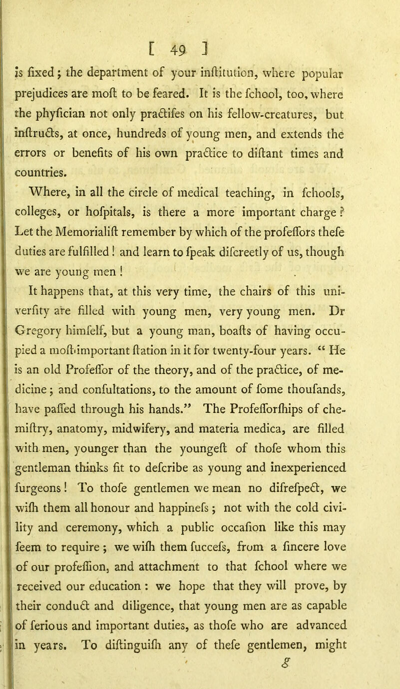 is fixed; the department of your inftitutibn, where popular prejudices are mofl to be feared. It is the fchool, too, where the phyfician not only praftifes on his fellow-creatures, but inftru&s, at once, hundreds of young men, and extends the errors or benefits of his own pra&ice to diftant times and countries. Where, in all the circle of medical teaching, in fchools, colleges, or hofpitals, is there a more important charge ? Let the Memorialifl: remember by which of the profelfors thefe duties are fulfilled! and learn to fpeak difcreetly of us, though we are young men ! It happens that, at this very time, the chairs of this uni- verfity are filled with young men, very young men. Dr Gregory himfelf, but a young man, boafts of having occu- pied a molt'important flation in it for twenty-four years. “ He is an old Profeffor of the theory, and of the praftice, of me- dicine ; and confultations, to the amount of fome thoufands, have paffed through his hands.” The Profefforlhips of che- miltry, anatomy, midwifery, and materia medica, are filled with men, younger than the youngefl of thofe whom this gentleman thinks fit to defcribe as young and inexperienced furgeons! To thofe gentlemen we mean no difrefpett, we wifh them all honour and happinefs; not with the cold civi- lity and ceremony, which a public occafion like this may feem to require ; we wilh them fuccefs, from a fincere love of our profeflion, and attachment to that fchool where we received our education : we hope that they will prove, by their conduft and diligence, that young men are as capable of ferious and important duties, as thofe who are advanced in years. To diftinguilh any of thefe gentlemen, might S