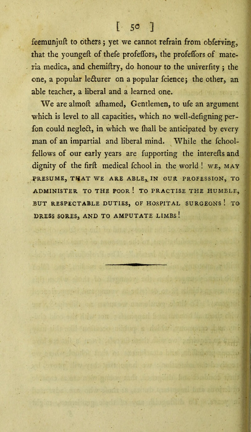 feemunjuft to others; yet we cannot refrain from obferving, that the youngeft of thefe profeffors, the profeffors of mate- ria medica, and chemiflry, do honour to the univerfity ; the one, a popular lefturer on a popular fcience; the other, an able teacher, a liberal and a learned one. We are almofl afhamed, Gentlemen, to ufe an argument ■which is level to all capacities, which no well-defigning per- fon could negleft, in which we (hall be anticipated by every man of an impartial and liberal mind. While the fchool- fellows of our early years are fupporting the interefts and dignity of the firfl: medical fchool in the world ! we, may PRESUME, TI|AT WE ARE ABLE,. IN OUR PROFESSION, TO ADMINISTER TO THE POOR ! TO PRACTISE THE HUMBLE, BUT RESPECTABLE DUTIES, OF HOSPITAL SURGEONS ! TO DRESS SORES, AND TO AMPUTATE LIMBs!