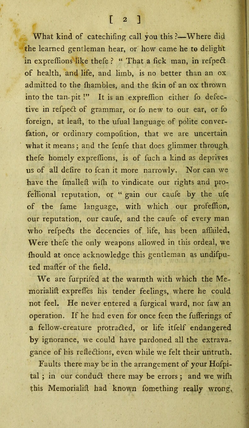 What kind of catechifing call you this ?—Where did the learned gentleman hear, or how came he to delight in expreffions like thefe ? “ That a lick man, in refpedl of health, and life, and limb, is no better than an ox admitted to the fhambles, and the fkin of an ox thrown into the tan-pit !” It is an expreffion either fo defec- tive in refpedl of grammar, or fo new to our ear, or fo foreign, at lead, to the ufual language of polite conver- fation, or ordinary compofition, that we are uncertain what it means; and the fenfe that does glimmer through thefe homely expreffions, is of fuch a kind as deprives us of all defire to fcan it more narrowly. Nor can we have the fmalleft wilh to vindicate our rights and pro- fefrional reputation, or “ gain our caufe by the ufe of the fame language, with which our profeffion, our reputation, our caufe, and the caufe of every man who refpedts the decencies of life, has been affailed. Were thefe the only weapons allowed in this ordeal, we Ihould at once acknowledge this gentleman as undifpu- ted mailer of the field. We are furprifed at the warmth with which the Me- morialilt exprefies his tender feelings, where he could not feel. He never entered a furgical ward, nor faw an operation. If he had even for once feen the fufferings of a fellow-creature protra&ed, or life itfelf endangered by ignorance, we could have pardoned all the extrava- gance of his refiedtions, even while we felt their untruth. Faults there may be in the arrangement of your Hofpi- tal ; in our condudt there may be errors; and we wifh this Memorialilt had known fomething really wrong,
