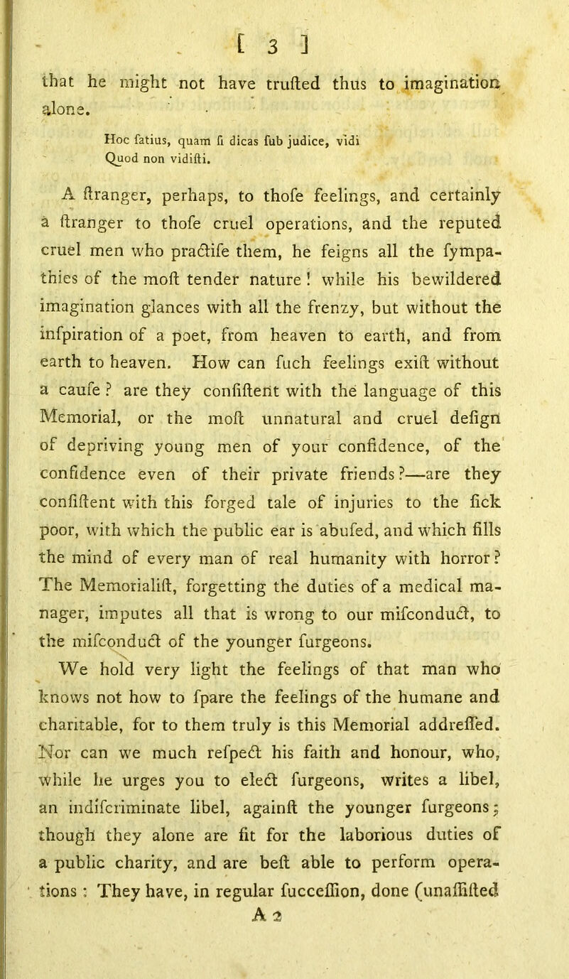 that he might not have trailed thus to imagination alone. Hoc fatius, quam fi dicas fub judice, vidi Quod non vidifti. A iiranger, perhaps, to thofe feelings, and certainly a iiranger to thofe cruel operations, and the reputed cruel men who pradtife them, he feigns all the fympa- thies of the moil tender nature ! while his bewildered imagination glances with all the frenzy, but without the infpiration of a poet, from heaven to earth, and from earth to heaven. How can fuch feelings exiit without a caufe ? are they confident with the language of this Memorial, or the moil unnatural and cruel defign of depriving young men of your confidence, of the confidence even of their private friends ?—are they confident with this forged tale of injuries to the fick poor, with which the public ear is abufed, and which fills the mind of every man of real humanity with horror? The Memorialid, forgetting the duties of a medical ma- nager, imputes all that is wrong to our mifcondudt, to the mifconduct of the younger furgeons. We hold very light the feelings of that man who knows not how to fpare the feelings of the humane and charitable, for to them truly is this Memorial addreded. Nor can we much refpedt his faith and honour, who, while he urges you to elect furgeons, writes a libel, an indifcriminate libel, againd the younger furgeons j though they alone are fit for the laborious duties of a public charity, and are bed able to perform opera- tions : They have, in regular fucceffion, done (unaffided A 2