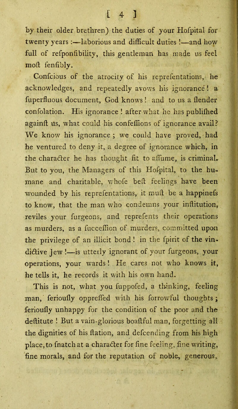 by their older brethren) the duties of your Hofpital for twenty years-laborious and difficult duties !—and how full of refponfibility, this gentleman has made us feel mod fenfibly. Confcious of the atrocity of his reprefentations, he acknowledges, and repeatedly avows his ignorance ! a fuperfluous document, God knows! and to us a ilender confolation. His ignorance ! after what he has publilhed againfl Us, what could his confeffions of ignorance avail? We know his ignorance ; we could have proved, had he ventured to deny it, a degree of ignorance which, in the charader he has thought fit to aflame, is criminaL But to you, the Managers of this Hofpital, to the hu- mane and charitable, whofe bed feelings have been wounded by his repre fen tations, it mud be a happinefs to know, that the man who condemns your inditution, reviles your furgeons, and reprefents their operations as murders, as a fucceffion of murders, committed upon the privilege of an illicit bond ! in the fpirit of the vin- didtive jew !—is utterly ignorant of your furgeons, your operations, your wards! He cares not who knows it, he tells it, he records it with his own hand. This is not, what you fuppofed, a thinking, feeling man, ferioudy oppreffed with his forrowful thoughts; ferioudy unhappy for the condition of the poor and the deditute ! But a vain-glorious boadful man, forgetting all the dignities of his dation, and defcending from his high place, to fnatch at a character for fine feeling, fine writing, fine morals, and for the reputation of noble, generous. . ,