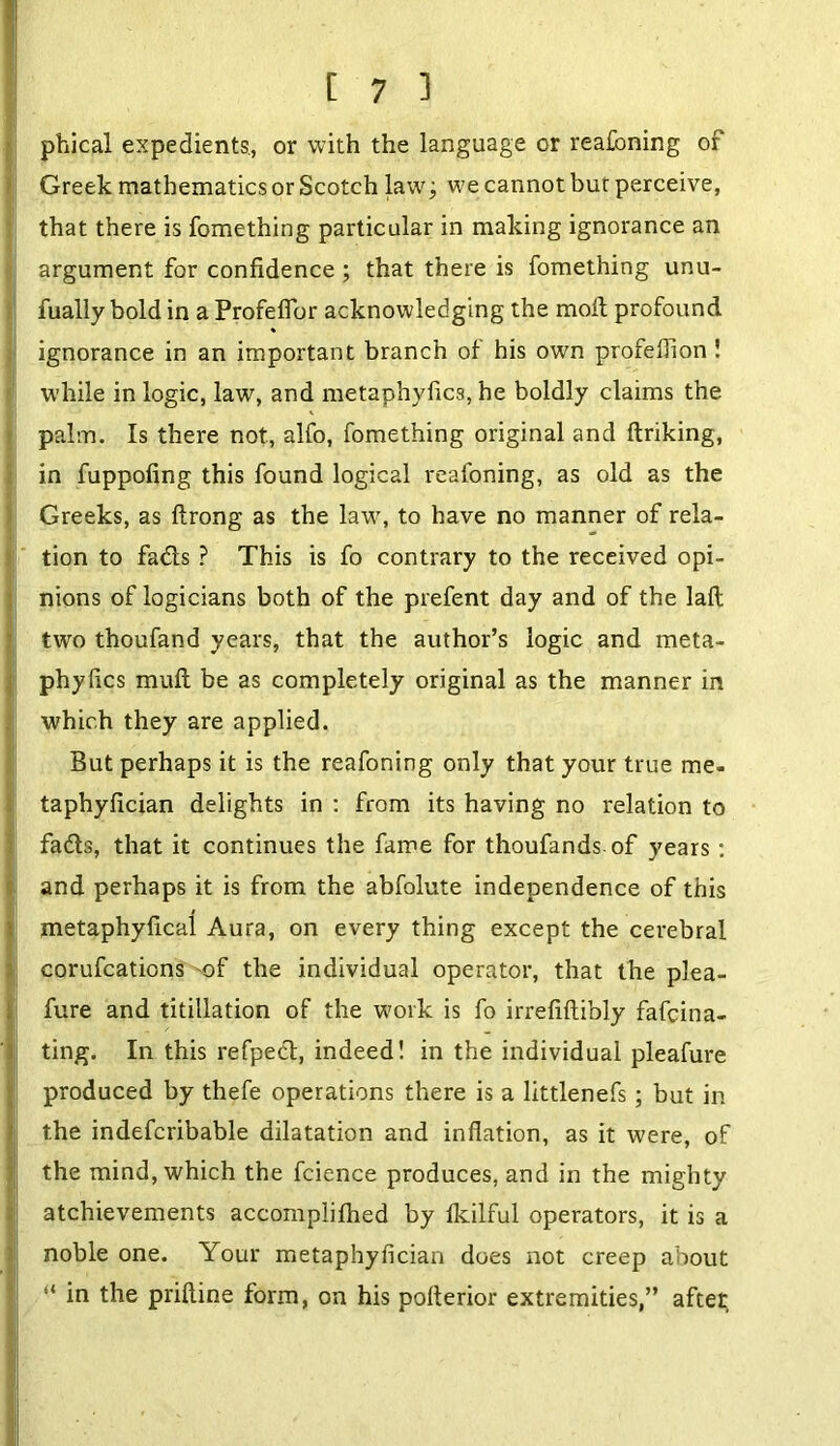 I! phical expedients., or with the language or reafoning of Greek mathematics or Scotch law; we cannot bur perceive, that there is fomething particular in making ignorance an argument for confidence ; that there is fomething unu- fually bold in a Profeflbr acknowledging the molt profound ignorance in an important branch of his own profelfion ! while in logic, law, and metaphyfics, he boldly claims the palm. Is there not, alfo, fomething original and ftriking, I in fuppofing this found logical reafoning, as old as the Greeks, as ftrong as the law, to have no manner of rela- tion to fads ? This is fo contrary to the received opi- nions of logicians both of the prefent day and of the laft two thoufand years, that the author’s logic and meta- phyfics mull be as completely original as the manner in which they are applied. But perhaps it is the reafoning only that your true me. taphyfician delights in : from its having no relation to fads, that it continues the fame for thoufands of years: and perhaps it is from the abfolute independence of this metaphyfical Aura, on every thing except the cerebral corufcations of the individual operator, that the plea- fure and titillation of the work is fo irrefiftibly fafcina- ting. In this refped, indeed! in the individual pleafure produced by thefe operations there is a littlenefs; but in the indefcribable dilatation and inflation, as it were, of the mind, which the fcience produces, and in the mighty atchievements accomplifhed by Ikilful operators, it is a noble one. Your metaphyfician does not creep about “ in the priftine form, on his pofterior extremities,” after