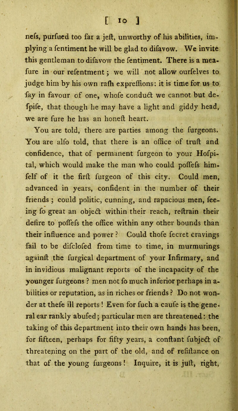 nefs, purfued too far a jed, unworthy of his abilities, im- plying a fentiment he will be glad to difavow. We invite this gentleman to difavow the fentiment. There is a mea- fure in our refentment; we will not allow ourfelves to judge him by his own ralh expreffions: it is time for us to fay in favour of one, whofe conduct we cannot but de- fpife, that though he may have a light and giddy head, we are fure he has an honed heart. You are told, there are parties among the furgeons. You are alfo told, that there is an office of trud and confidence, that of permanent furgeon to your Hofpi- tal, which would make the man who could pofiefs him- felf of it the fird furgeon of this city. Could men, advanced in years, confident in the number of their friends ; could politic, cunning, and rapacious men, fee- ing fo great an objedt within their reach, redrain their defire to polfefs the office within any other bounds than their influence and power ? Could thofe fecret cravings fail to be difclofed from time to time, in murmurings againfl the furgical department of your Infirmary, and in invidious malignant reports of the incapacity of the younger furgeons ? men not fo much inferior perhaps in a- biiities or reputation, as in riches or friends ? Do not won- der at thefe ill reports! Even for fuch a caufe is the gene* ral ear rankly abufed; particular men are threatened: the taking of this department into their own hands has been, for fifteen, perhaps for fifty years, a conflant fubjedt of threatening on the part of the old, and of refifiance on that of the young furgeons! Inquire, it is jud, right,