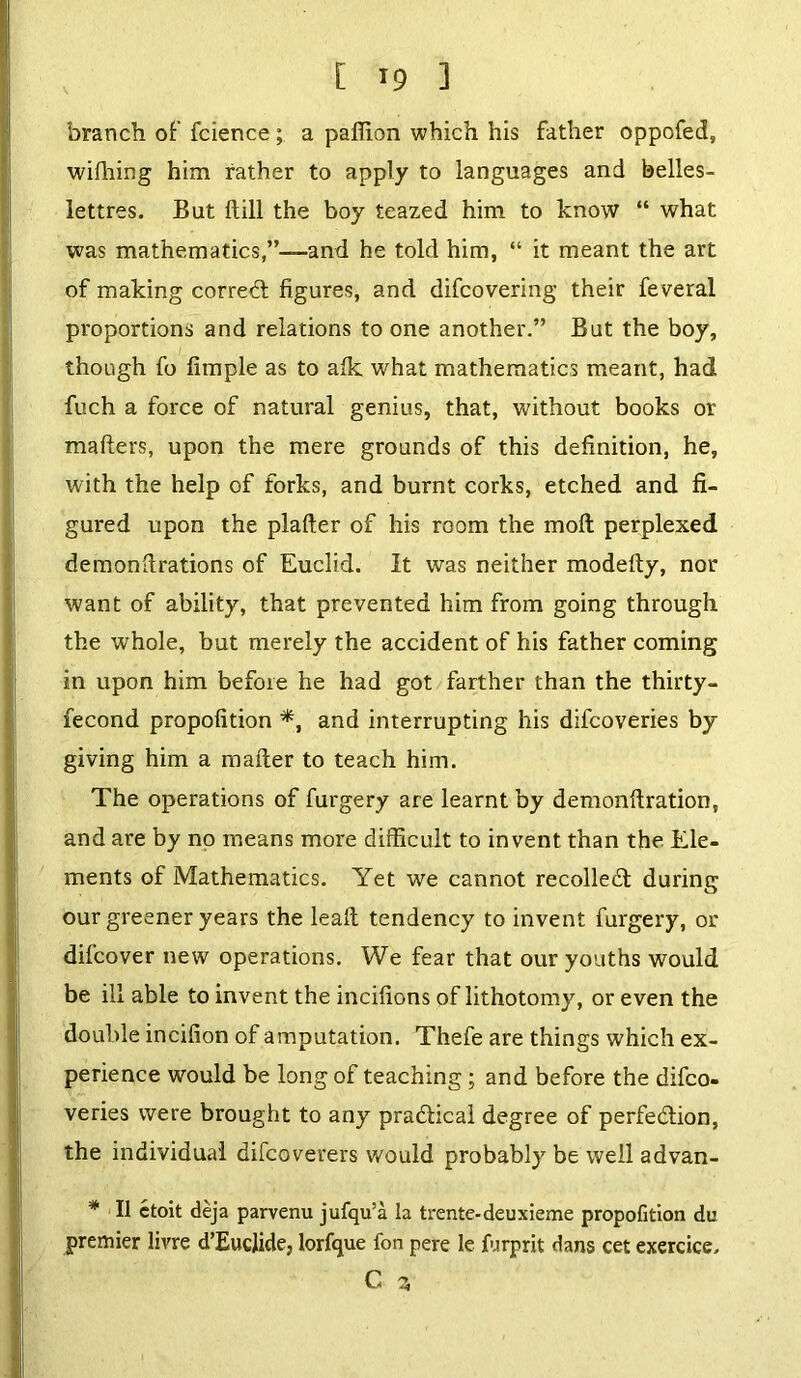 branch of fcience ; a pafiion which his father oppofed, wiihing him rather to apply to languages and belles- lettres. But itill the boy teazed him to know “ what was mathematics,”—and he told him, “ it meant the art of making correct figures, and difcovering their feveral proportions and relations to one another.” But the boy, though fo fimple as to aik what mathematics meant, had fuch a force of natural genius, that, without books or mafters, upon the mere grounds of this definition, he, with the help of forks, and burnt corks, etched and fi- gured upon the plafter of his room the moll perplexed demonstrations of Euclid. It was neither modefty, nor want of ability, that prevented him from going through the whole, but merely the accident of his father coming in upon him before he had got farther than the thirty- fecond propofition *, and interrupting his difcoveries by giving him a mailer to teach him. The operations of furgery are learnt by demonilration, and are by no means more difficult to invent than the Ele- ments of Mathematics. Yet we cannot recoiled! during our greener years the leail tendency to invent furgery, or difcover new operations. We fear that our youths would be ill able to invent the incifions of lithotomy, or even the double incifion of amputation. Thefe are things which ex- perience would be long of teaching; and before the difco- veries were brought to any practical degree of perfection, the individual difcoverers would probably be well advan- * II etoit deja parvenu jufqu’a la trente-deuxieme propofition du premier livre d’EucJide, lorfque fon pere le furprit dans cet exercice, C 3