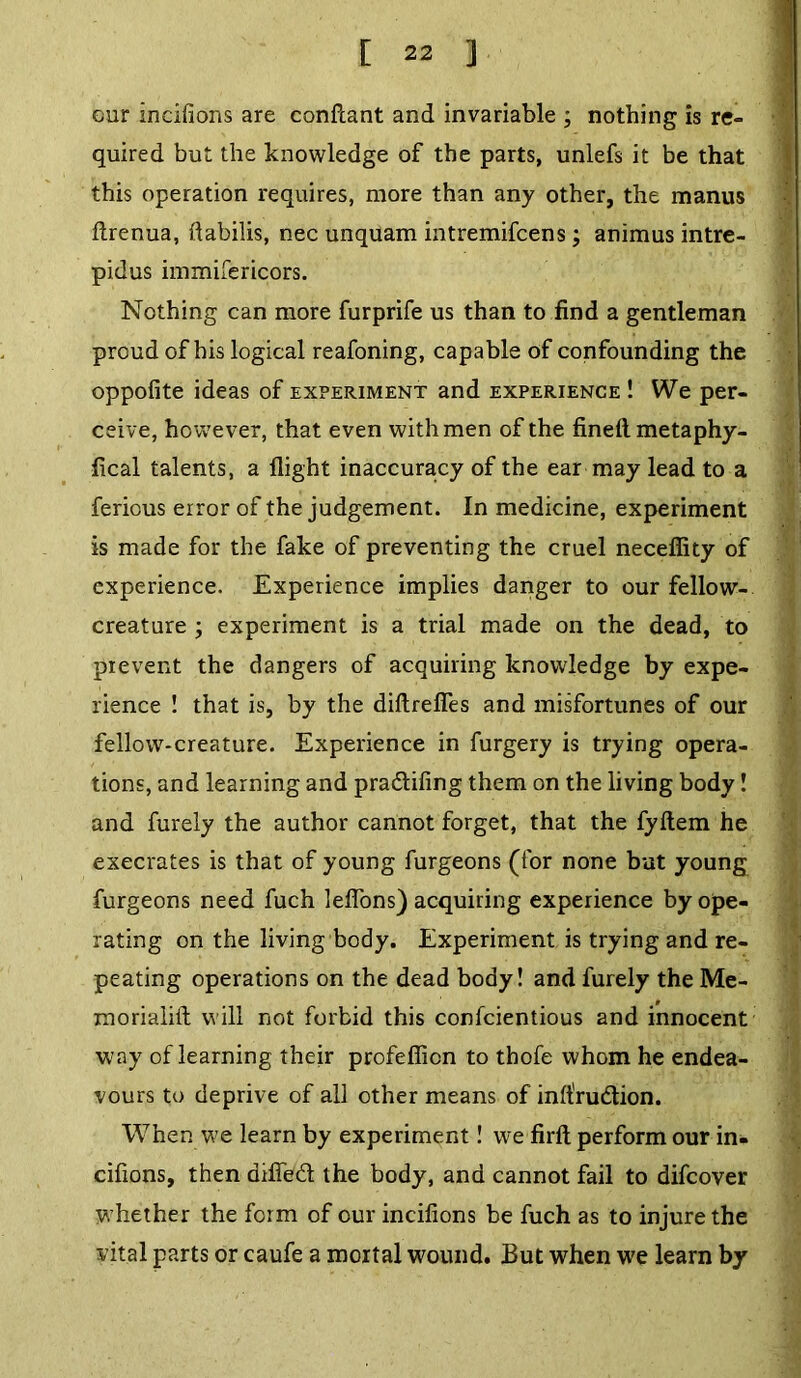 our incifions are confcant and invariable ; nothing is re- quired but the knowledge of the parts, unlefs it be that this operation requires, more than any other, the manus ftrenua, ftabilis, nec unquam intremifcens; animus intre- pidus immifericors. Nothing can more furprife us than to find a gentleman proud of his logical reafoning, capable of confounding the oppofite ideas of experiment and experience ! We per- ceive, however, that even with men of the fineft metaphy- fical talents, a flight inaccuracy of the ear may lead to a fericus error of the judgement. In medicine, experiment is made for the fake of preventing the cruel necefiity of experience. Experience implies danger to our fellow- creature ; experiment is a trial made on the dead, to prevent the dangers of acquiring knowledge by expe- rience ! that is, by the diftrefies and misfortunes of our fellow-creature. Experience in furgery is trying opera- tions, and learning and pra&ifing them on the living body! and furely the author cannot forget, that the fyftem he execrates is that of young furgeons (for none but young furgeons need fuch leflons) acquiring experience by ope- rating on the living body. Experiment is trying and re- peating operations on the dead body! and furely the Me- morialift will not forbid this confcientious and innocent way of learning their profefiion to thofe whom he endea- vours to deprive of all other means of inlt'rudion. When we learn by experiment! we firll perform our in- cifions, then drfled the body, and cannot fail to difcover whether the form of cur incifions be fuch as to injure the vital parts or caufe a mortal wound. But when we learn by