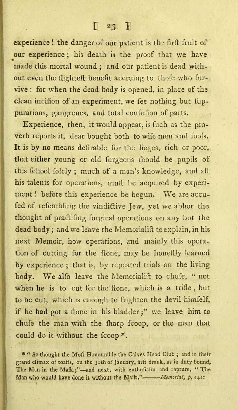 experience ! the danger of our patient is the firft fruit of our experience; his death is the proof that we have made this mortal wound ; and our patient is dead with- out even the flighted benefit accruing to thofe who fur- vive : for when the dead body is opened, in place of the clean incifion of an experiment, we fee nothing but fup- purations, gangrenes, and total confufion of parts. Experience, then, it would appear, is fuch as the pro- verb reports it, dear bought both to wife men and fools. It is by no means defirable for the lieges, rich or poor, that either young or old furgeons fhould be pupils of this fchool folely ; much of a man’s knowledge, and all his talents for operations, mud be acquired by experi- ment ! before this experience be begun. We are accu- fed of refembling the vindictive Jew, yet we abhor the thought of praclifing furgical operations on any but the dead body; and we leave the Memorialid to explain, in his next Memoir, how operations, and mainly this opera- tion of cutting for the done, maybe honedly learned by experience ; that is, by repeated trials on the living body. We alfo leave the Memorialid to chufe, “ not when he is to cut for the done, which is a trifle , but to be cut, which is enough to frighten the devil himfelf, if he had got a done in his bladder';” we leave him to chufe the man with the fliarp fcoop, or the man that could do it without the fcoop *. * “ So thought the Moft Honourable the Calves Head Club ; and in their grand climax of toafts, on the 30th of January, firft drank, as in duty bound, The Man in the Malk;”—and next, with enthufiafm and rapture, “The Jtfan who would haye dons it without the Malk.”' Memorial, p, 242: