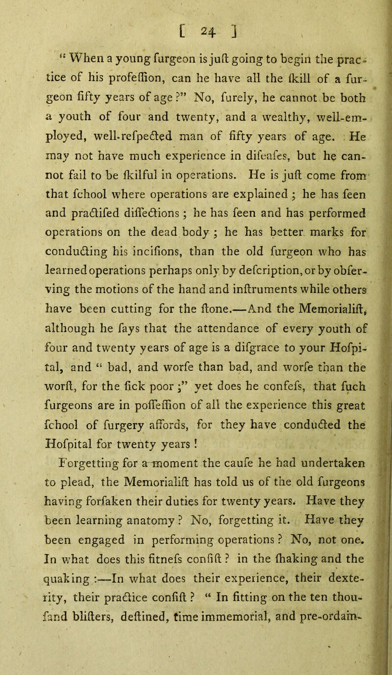[ 2+ ] “ When a young furgeon is juft going to begin the prac- tice of his profeflion, can he have all the (kill of a fur- geon fifty years of age ?” No, furely, he cannot be both a youth of four and twenty, and a wealthy, well-em- ployed, welhrefpe&ed man of fifty years of age. He may not have much experience in difeafes, but he can- not fail to be fkilful in operations. He is juft come from that fchool where operations are explained ; he has feen and pradtifed difiedlions; he has feen and has performed operations on the dead body ; he has better marks for condudting his incifions, than the old furgeon who has learned operations perhaps only by defcription,orby obfer- ving the motions of the hand and inftruments while others have been cutting for the done.—And the Memorialift, although he fays that the attendance of every youth of four and twenty years of age is a difgrace to your Hofpi- tal, and “ bad, and worfe than bad, and worfe than the worft, for the lick poor yet does he confefs, that fuch furgeons are in pofieffion of all the experience this great fchool of furgery affords, for they have conduced the Hofpital for twenty years ! Forgetting for armoment the caufe he had undertaken to plead, the Memorialifl has told us of the old furgeons having forfaken their duties for twenty years. Have they been learning anatomy ? No, forgetting it. Have they been engaged in performing operations ? No, not one. In what does this fitnefs confift ? in the fhaking and the quaking -In what does their experience, their dexte- rity, their practice confift ? “ In fitting on the ten thou- fand blifters, deftined, time immemorial, and pre-ordain-