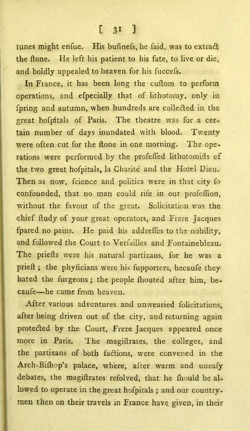 [ ] tunes might enfue. His bufinefs, he faid, was to extrad the ftone. He left his patient to his fate, to live or die, and boldly appealed to heaven for his fuccefs. In France, it has been long the cuftom to perform operations, and efpecially that of lithotomy, only in fpring and autumn, when hundreds are colle&ed in the great hofpitals of Paris. The theatre was for a cer- tain number of days inundated with blood. Twenty were often cut for the ftone in one morning. The ope- rations were performed by the profefted lithotomifts of the two great hofpitals, la Charite and the Hotel Dieu. Then as now, fcience and politics were in that city fo confounded, that no man could rife in our profeffion, without the favour of the great. Solicitation was the chief ftudy of your great operators, and Frere Jacques fpared no pains. He paid his addreffes to the nobility, and followed the Court to Verfailles and Fontainebleau. The priefts were his natural partizans, for he was a prieft ; the phyficians were his fupporters, becaufe they hated the furgeons; the people Ihouted after him, be- caufe—he came from heaven. After various adventures and unwearied folicitations, after being driven out of the city, and returning again protected by the Court, Frere Jacques appeared once more in Paris. The magiftrates, the colleges, and the partizans of both fa&ions, were convened in the Arch-Bilhop’s palace, where, after warm and uneafy debates, the magiftrates refolved, that he fliould be al- lowed to operate in the great hofpitals; and our country- men then on their travels in France have given, in their