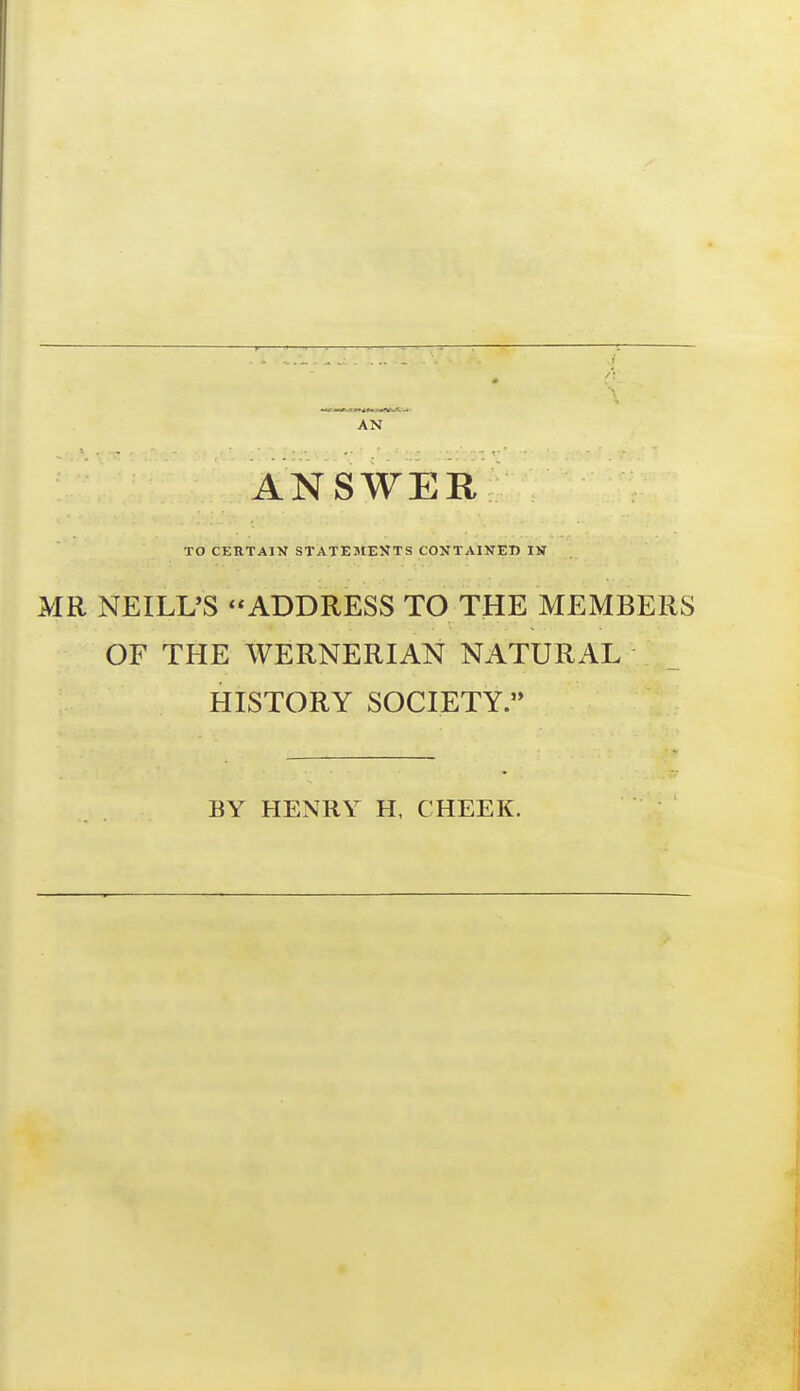 AN ANSWER TO CERTAIN STATEMENTS COXTAIITEU IV MR NEILL'S ADDRESS TO THE MEMBERS OF THE WERNERIAN NATURAL HISTORY SOCIETY. BY HENRY H. CHEEK.