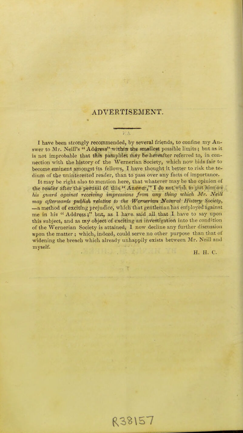 ADVERTISEMENT. I have been strongly recommended, by several friends, to confine my An- swer to Mr. Neill's  Addressf^-withitt iJie smallest possible limits; but as it is not improbable that tliiS patepblet mtly be h*€!after referred to, in con- nection with the history of the Wernerian Society, which now l>ids fair to become eminent amongst its fellows, I have thought it better to risk the te- dium of the uninterested reader, than to pass over any facts of importance. It may be right also to mention here, that whatever may be the opinion of the reader Sfter the perosai 6f thi^  An^er, I Jo not'wish to put hint on: his guard against recdving imp-essions from any thing which Mr. Xeill may afterwards pwiHsh relative to the Wemerian Natnral History Society, —a method of exciting prejudice, which that gentlemanhas employed against me in his  Address; but, as I have said all that I have to say upon this subject, and as ray object of exciting-art investigation into the condition of the Wemerian Society is attained, I now decline any further discussion upon the matter ; which, indeed, could serve no other purpose than that of widening the breach which already unhappily exists between Mr. Neill and myself. H. H. C.