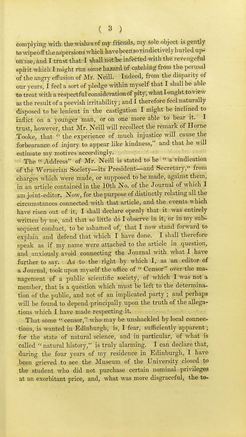 complying with the wishes of my friends, my sole object is gently to wipeoff the aspersions which havebeerisoyindictivfely hurled up- cfi-me, and I trust that I shall notie infected with the revengeful spirit which I might run some hazard of catching from the perusal of the angry effusion of Mr. NeiU. Indeed, from the disparity of our years, I feel a sort of pledge within myself that I shall be able to treat mthaTespectful considerationdf pity, what l ought to view as the result of a peevish irritability; and I therefore feel naturaUy disposed to be lenient in the castigation I might be inclined to inflict on a younger man, or on one more able to bear it. I trust, however, that Mr. NeiU will recollect, the remark of Home Tooke, that the experience of much iujustice will cause the forbearance of injury to appear like kindness, and that he will estimate my motives accordingly. ' • - •. vrr-* The Address of Mr. NeiU is stated to be  a vindication ■6F the Wernerian Society—its President—and Secretary, from charges which were made, or supposed to be made, against them^ in an article contained in the 10th No. of the Journal of which I am joint-editor. Now, for the purpose of distinctly relating all the circumstances connected with that article, and the events which have risen out of it, I shaU declare openly that it was entirely written by me, and thdt so Uttle do I observe in it, or in iny sub- sequent conduct, to be ashamed of, that I now stand forward to explain and defend that which I have done. I shall therefore speak as if my name were attached to the article in question, and anxiously avoid connecting the Journal with what I have further to say. As to the right by which I, as an editor of a Journal, took upon myself the office of  Censor over^the ma- nagement of a public scientific society, of which I was not a member, that is a question which must be left to the determina- tion of the public, and not of an impHcated party ; and perhaps wiU be found to depend principaUy upon the truth of the aUega- tions which I have made respecting it. !.'-/)/-./ -;/::<>■. That some  censor, who may be unshackled by local connec- • tions, is wanted in Edinburgh, is, I fear, sufficiently apparent; for the state of natural science, and in particular, of what is called  natural history, is truly alarming. I can declare that, during the four years of my residence in Edinburgh, I have been grieved to see the Museum of the University closed to the student who did not purchase certain nominal privileges at an exorbitant price, and, what was more disgraceful, the to-