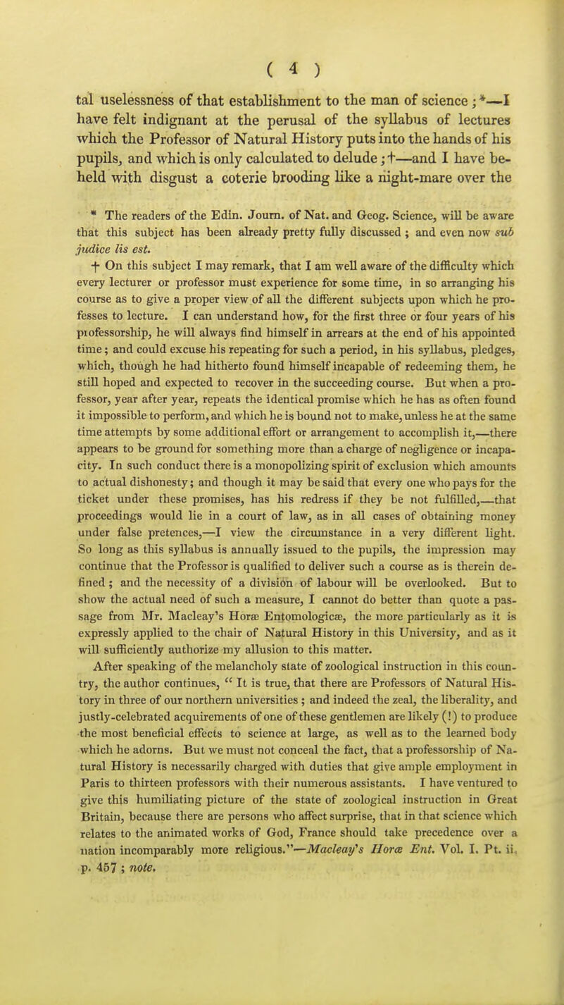 tal uselessness of that establishment to the man of science ; *—I have felt indignant at the perusal of the syllabus of lectures which the Professor of Natural History puts into the hands of his pupils, and which is only calculated to delude ;t—and I have be- held with disgust a coterie brooding like a liight-mare over the • The readers of the Edin. Joum. of Nat. and Geog. Science, will be aware that this subject has been aheady pretty fiilly discussed ; and even now sub judice lis est. ■f On this subject I may remark, that I am well aware of the difficulty which every lecturer or professor must experience for some time, in so arranging his course as to give a proper view of all the different subjects upon which he pro- fesses to lecture. I can understand how, for the first three or four years of his piofessorship, he will always find himself in arrears at the end of his appointed time; and could excuse his repeating for such a period, in his syllabus, pledges, which, though he had hitherto found himself incapable of redeeming them, he still hoped and expected to recover in the succeeding course. But when a pro- fessor, year after year, repeats the identical promise which he has as often found it impossible to perform, and which he is bound not to make, unless he at the same time attempts by some additional effort or arrangement to accomplish it,—there appears to be ground for something more than a charge of negligence or incapa- city. In such conduct there is a monopolizing spirit of exclusion which amounts to actual dishonesty; and though it may be said that every one who pays for the ticket under these promises, has his redress if they be not fulfilled, that proceedings would lie in a court of law, as in all cases of obtaining money under false pretences,—I view the circumstance in a very different light. So long as this syllabus is annually issued to the pupils, the impression may continue that the Professor is qualified to deliver such a course as is therein de- fined ; and the necessity of a divisibn of labour will be overlooked. But to show the actual need of such a measure, I cannot do better than quote a pas- sage from Mr. Macleay's HoraB Entomologicas, the more particularly as it is expressly applied to the chair of Natural History in this University, and as it will sufficiently authorize my allusion to this matter. After speaking of the melancholy state of zoological instruction in this coun- try, the author continues,  It is true, that there are Professors of Natural His- tory in three of our northern universities ; and indeed the zeal, the liberality, and justly-celebrated acquirements of one of these gentlemen are likely (!) to produce the most beneficial effects to science at large, as well as to the learned body which he adorns. But we must not conceal the fact, that a professorship of Na- tural History is necessarily charged with duties that give ample employment in Paris to thirteen professors with their numerous assistants. I have ventured to give this humiliating picture of the state of zoological instruction in Great Britain, because there are persons who affect surprise, that in that science which relates to the animated works of God, France should take precedence over a nation incomparably more religious.—Macleay's Uoree Ent. Vol. I. Pt. ii. p. 457 ; note.
