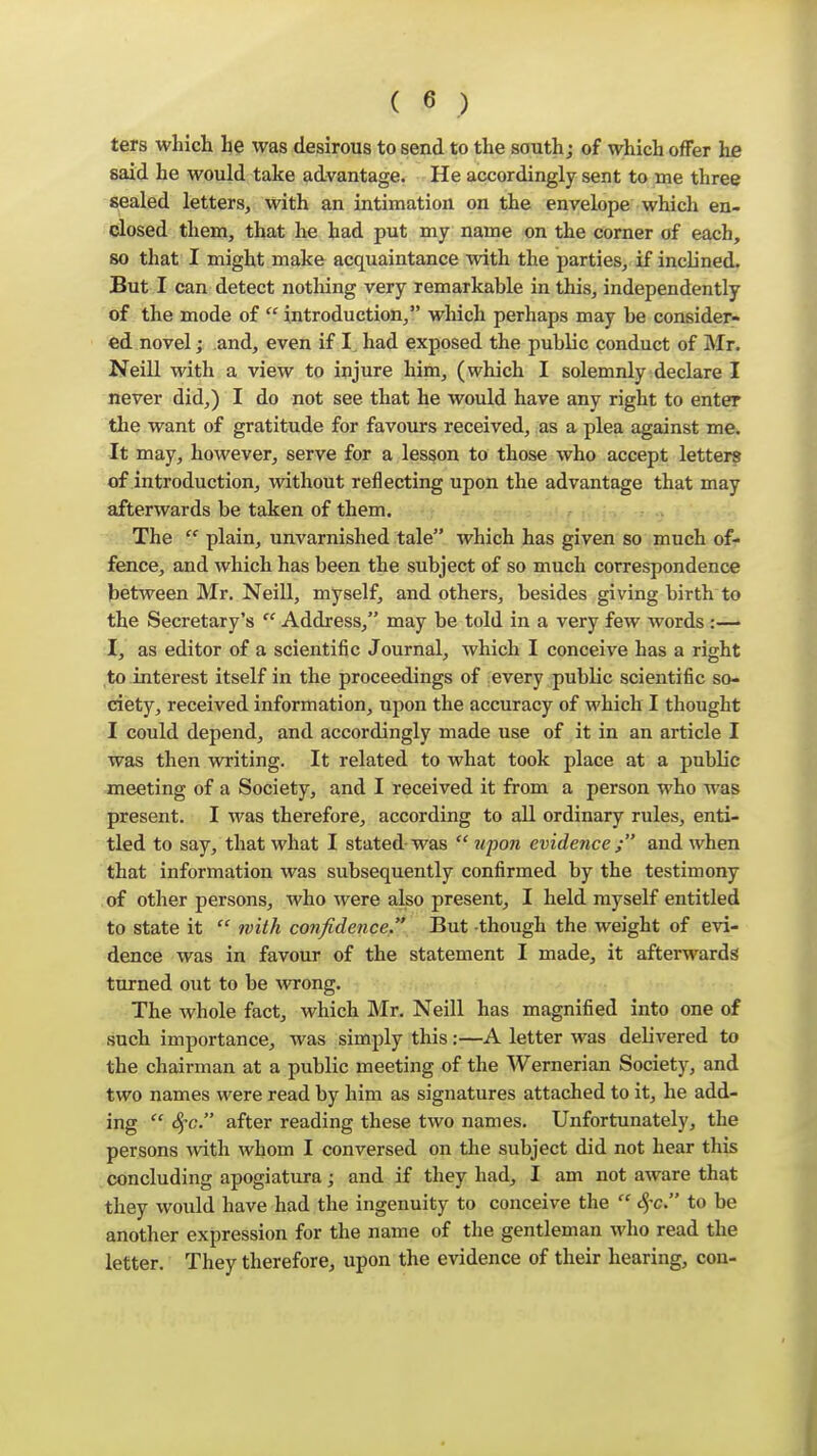 ters which he was desirous to send to the south j of which offer he said he would take advantage. He accordingly sent to me three sealed letters, with an intimation on the envelope which en- closed them, that he had put my name on the corner of each, so that I might make acquaintance with the parties, if inclined. But I can detect notliing very remarkable in this, independently of the mode of  introduction, which perhaps may be consider- ed novel; and, even if I. had exposed the public conduct of Mr. Neill with a view to injure him, (which I solemnly declare I never did,) I do not see that he would have any right to enter the want of gratitude for favours received, as a plea against me. It may, hoAvever, serve for a lesson to those who accept letters of introduction, without reflecting upon the advantage that may afterwards be taken of them. The  plain, unvarnished tale which has given so much of- fence, and which has been the subject of so much correspondence between Mr. Neill, myself, and others, besides giving birth to the Secretary's  Address, may be told in a very few words :— I, as editor of a scientific Journal, which I conceive has a right to interest itself in the proceedings of every public scientific so- ciety, received information, upon the accuracy of which I thought I could depend, and accordingly made use of it in an article I was then writing. It related to what took place at a public meeting of a Society, and I received it from a person who was present. I was therefore, according to all ordinary rules, enti- tled to say, that what I stated-was  upon evidence ; and when that information was subsequently confirmed by the testimony of other persons, who were also present, I held myself entitled to state it  with confidence, But though the weight of evi- dence was in favour of the statement I made, it afterwards turned out to be wrong. The whole fact, which Mr. Neill has magnified into one of such importance, was simply this:—A letter was delivered to the chairman at a public meeting of the Wernerian Society, and two names were read by him as signatures attached to it, he add- ing  S^c. after reading these two names. Unfortunately, the persons with whom I conversed on the subject did not hear this concluding apogiatura; and if they had, I am not aware that they would have had the ingenuity to conceive the  c^-c. to be another expression for the name of the gentleman who read the letter. They therefore, upon the evidence of their hearing, con-