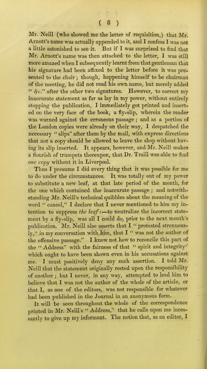 Mr. Neill (who showed me the letter of requisition,) that Mr. Arnott's name was actually appended to it, and I confess I was not a little astonished to see it. But if I was surprized to find that Mr. Arnott's name was then attached to the letter, I was still more amazed when I subsequently learnt from that gentleman that his signature had been affixed to the letter before it was pre- sented to the chair; though, happening himself to be chairman of the meeting, he did not read his own name, but merely added  Sfc. after the other two signatures. However, to correct my inaccurate statement as far as lay in my power, without entirely stopping the publication, I immediately got printed and insert- ed on the very face of the book, a fly-slip, wherein the reader was warned against the erroneous passage ; and as a portion of the London copies were already on their way, I despatched the necessary  slips after them by the mail, with express directions that not a copy should be allowed to leave the shop without hav- ing its slip inserted. It appears, however, and Mr. Neill makes a flourish of trumpets thereupon, that Dr. Traill was able to find one copy without it in Liverpool. Thus I presume I did every thing that it was possible for me to do under the circumstances. It was totally out of my power to substitute a new leaf, at that late period of the month, for the one which contained the inaccurate passage ; and notwith- standing Mr. Neill's technical quibbles about the meaning of the word  cancel, I declare that I never mentioned to him my in- tention to suppress the leaf:—to neutralize the incorrect state- ment by a fly-slip, was all I could do, prior to the next month's publication. Mr. NeiU also asserts that I  protested strenuous- ly, in my conversation with him, that I  was not the author of the ofiensive passage. I know not how to reconcile this part of the  Address with the fairness of that  spirit and integrity'* which ought to have been shown even in his accusations against me. I must positively deny any such assertion. I told Mr. Neill that the statement originally rested upon the responsibility of another ; but I never, in any way, attempted to lead him to believe that I was not the author of the whole of the article, or that I, as one of the editors, was not responsible for whatever had been published in the Journal in an anonymous form. It wiU be seen throughout the whole of the correspondence printed in Mr. NeiU's  Address,'' that he calls upon me inces- santly to give up my informant. The notion that, as an editor, I