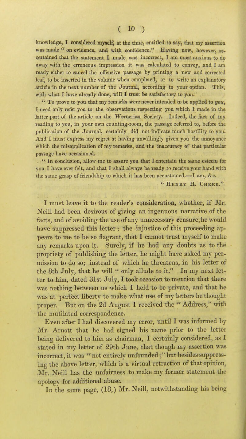 knowledge, I considered myself, at the time, entitled to say, that my assertion was made  on evidence, and with confidence. Having now, however, a8>- qertained that the statement I made was iacorrect, I am most anxious to do away witli the erroneous impression it was calculated to convey, and I am ready eitlier to cancel the offensive passage hy printing a new and corrected leaf, to be inserted in the volume when completed, or to write an explanatory irtide in the next number of the Journal, according to your option. This, with what I have already done, will I trust be satisfactory to you.  To prove to you that my remarks were never intended to be applied to you, I need only refer you to the observations respecting yo\x which I made in the latter part of the article on the Wemeriaa Society. Indeed, the fact of my reading to you, in your own counting-room, the passage referred to, before the publication of the Journal, certainly did not indicate much hostility to you. And I must'express my regret at having unwiUingly given yon the annoyance which the misapplication of my remarks, and the inaccuracy trf that particular passage have occasioned.  In conclusion, allow me to assure you that I entertain the same esteem for you I have ever felt, and that I shall always be ready to receive your hand with the same grasp of friendship to which it has been accustomed.—I am, &c.  Henrv H. Cheek. I must leave it to the reader's consideration, whether, if Mr. Neill had been desirous of giving an ingenuous narrative of the facts, and of avoiding the use of any unnecessary censure, he would have suppressed this letter : the injustice of this proceeding ap- pears to me to be so flagrant, that I cannot trust myself to make any remarks upon it. Surely^ if he had any doubts as to the propriety of publishing the letter, he might have asked my per- mission to do so; instead of which he threatens, in his letter of the 8th July, that he will  only allude to it. In my next let- ter to him, dated 31st July, I took occasion to mention that there was nothing between us which I held to be private, and that he was at perfect liberty to make what use of my letters he thought proper. But on the 2d August I received the  Address, with the mutilated correspondence. Even after I had discovered my error, until I was informed by Mr. Arnott that he had signed his name prior to the letter being delivered to him as chairman, I certainly considered, as I stated in my letter of 29th June, that though my assertion was incorrect, it was  not entirely unfoundedbut besides suppress- ing the above letter, which is a virtual retraction of that opinion, Mr. Neill has the unfairness to make my former statement the apology for additional abuse. In the same page, (18,) Mr. Neill, notwithstanding his being