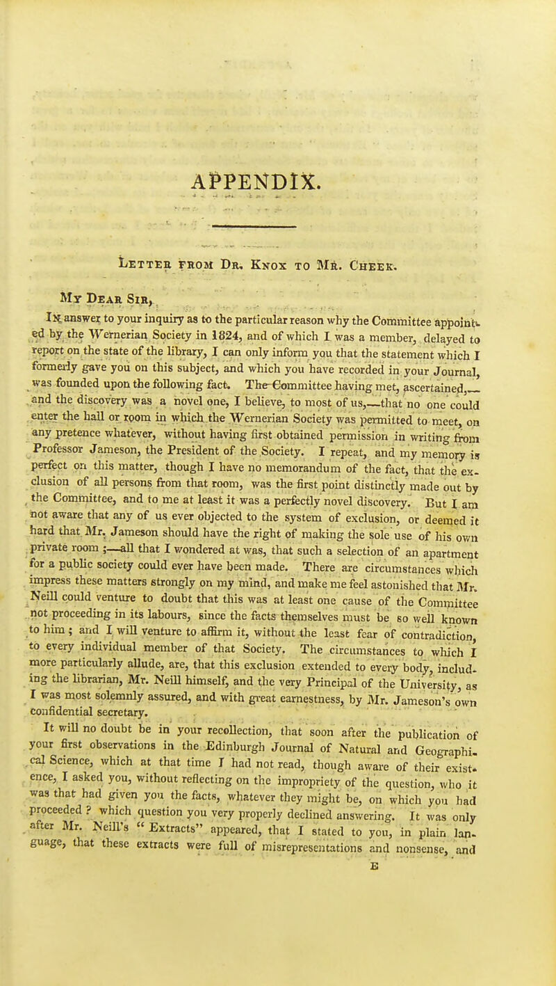 AI^PENDDC. liETTEE FROM Dr, KnOX TO M6. ChEEK. My Dear Sir, Iltaaswe^ to your inquiry as to the particular reason why the Committee appoinb- <sd by the Wernerian Society in 1824, and of which I was a member, delayed to report on the state of the library, I can only infon^i you that the statement which I formei-ly gave you on this subject, and which you have recorded in your Journal, was founded upon the following fact. The-eommittee having met, sscertained,^ and the discovery was a novel one, I believe, to most of us,_that no one could enter the hall or i:oom in which the ■Wernerian Society was permitted to meet, on any pretence whatever, without having first obtained permission in writing from Professor Jameson, the President of the Society. I repeat, and my memory is perfect on this matter, though I have no memorandum of the fact, that the ex- elusion of all persons from tliat room, was the first point distinctly made out by , the Committee, and to me at least it was a perfectly novel discovery. But I am not aware that any of us ever objected to the system of exclusion, or deemed it hard that. Mr. Jameson should have the right of making the sole'use of his own private room all that I wondered at was, that such a selection of an apartment for a public society could ever have been made. There are circumstances which impress these matters strongly on my mind, and make me feel astonished that Mr. Neill could venture to doubt that this was at least one cause of the Comijiittee not proceeding in its labours, since the facts themselves must be so well known to him; and I will venture to afBrm it, without4he least fear of contradiction, to every individual member of that Society, The circumstances to which I more particularly aUude, are, that this exclusion extended to every body, includ- ing the librarian, Mr. Neill himself, and the very Principal of the University, as I was most solemnly assured, and with gi-eat earnestness, by Mi. Jameson's own confidential secretary.  It will no doubt be in your recoUection, that soon after the'publication of your first observations in the Edinburgh Journal of Natural and Geographi. cal Science, which at that time J had not read, though aware of their exist, ence, I asked you, without reflecting on the impropriety of the question, who it was that had given you the facts, whatever they might be, on which you had proceeded ? which question you very properly declined answering. It was only after Mr. NeiU's « Extracts appeared, that I stated to you, in plain Ian- guage, that these extracts were fuU of misrepresentations and nonsense, and E