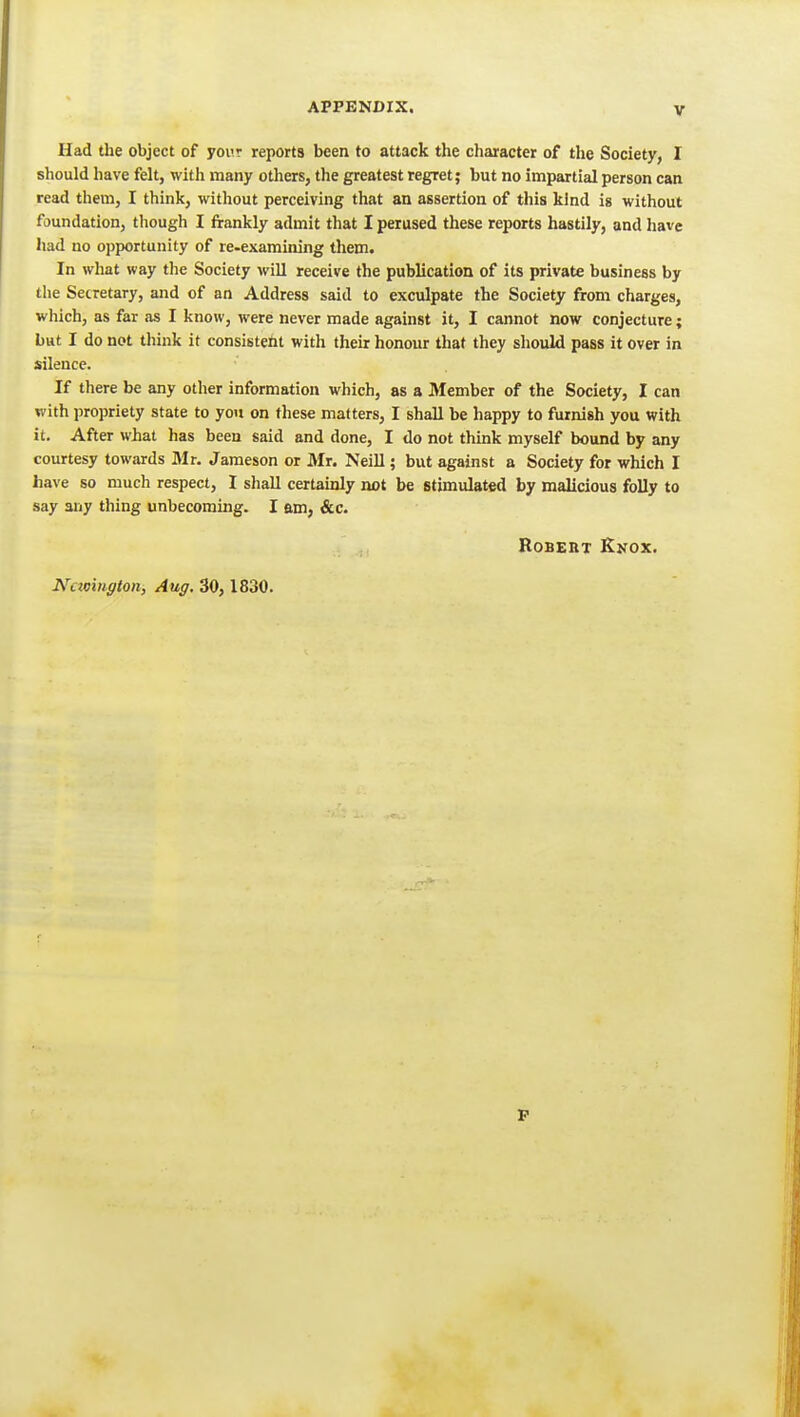 Had the object of your reports been to attack the character of the Society, I should have felt, with many others, the greatest regret; but no impartial person can read them, I think, without perceiving that an assertion of this kind is without foundation, though I frankly admit that I perused these reports hastily, and have had no opportunity of re-examining them. In what way the Society will receive the publication of its private business by the Secretary, and of an Address said to exculpate the Society from charges, which, as far as I know, were never made against it, I cannot now conjecture; but I do not think it consistetit with their honour that they should pass it over in silence. If there be any other information which, as a 3Iember of the Society, I can with propriety state to you on these matters, I shall be happy to furnish you with it. After what has been said and done, I do not think myself bound by any courtesy towards Mr. Jameson or Mr. Neill; but against a Society for which I have so much respect, I shall certainly not be stimulated by malicious folly to say any thing unbecoming. I am, &c. Robert Knox. Nctoington, Aug, 30,1830. P