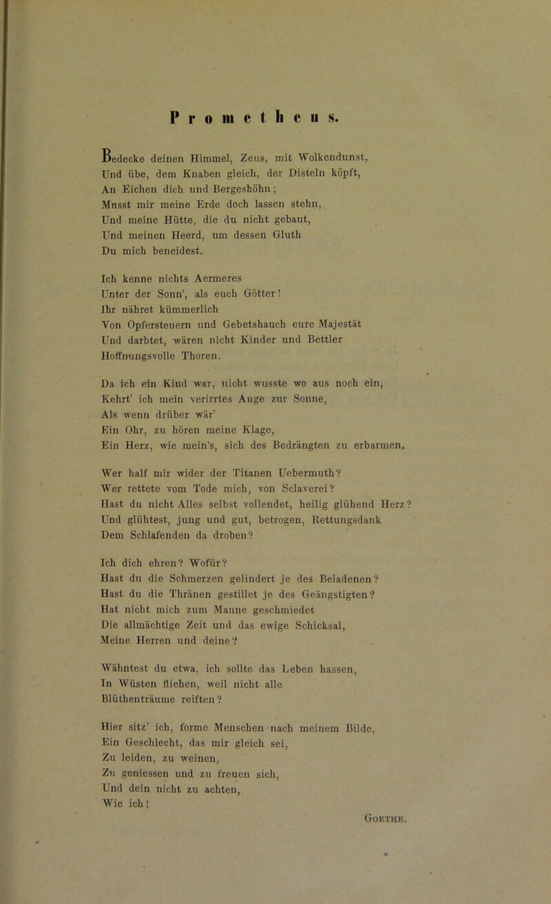 Pro in c t li c ii s Bedecke deinen Himmel, Zeus, mit Wolkcndunst, Und übe, dem Knaben gleich, der Disteln köpft, An Eichen dich und Bergeshöhn; Musst mir meine Erde doch lassen stehn, Und meine Hütte, die du nicht gebaut, Und meinen Heerd, um dessen Gluth Du mich beneidest. Ich kenne nichts Aermeres Unter der Sonn’, als euch Götter! Ihr nähret kümmerlich Von Opfersteuern und Gebetshauch eure Majestät Und darbtet, wären nicht Kinder und Bettler Hoffnungsvolle Thoren. Da ich ein Kind war, nicht wusste wo aus noch ein, Kehrt’ ich mein verirrtes Auge zur Sonne, Als wenn drüber wär’ Ein Ohr, zu hören meine Klage, Ein Herz, wie mein’s, sich des Bedrängten zu erbarmen. Wer half mir wider der Titanen Uebermuth? Wer rettete vom Tode mich, von Sclaverei? Hast du nicht Alles selbst vollendet, heilig glühend Herz? Und glühtest, jung und gut, betrogen, Rettungsdank Dem Schlafenden da droben? Ich dich ehren? Wofür? Hast du die Schmerzen gelindert je des Beladenen? Hast du die Thränen gestillet je des Geängstigten? Hat nicht mich zum Manne geschmiedet Die allmächtige Zeit und das ewige Schicksal, Meine Herren und deine? Wähntest du etwa, ich sollte das Leben hassen, In Wüsten fliehen, weil nicht alle Blüthenträume reiften ? Hier sitz’ ich, forme Menschen nach meinem Bilde, Ein Geschlecht, das mir gleich sei, Zu leiden, zu weinen, Zu gemessen und zu freuen sich, Und dein nicht zu achten, Wie ich! Goethe.