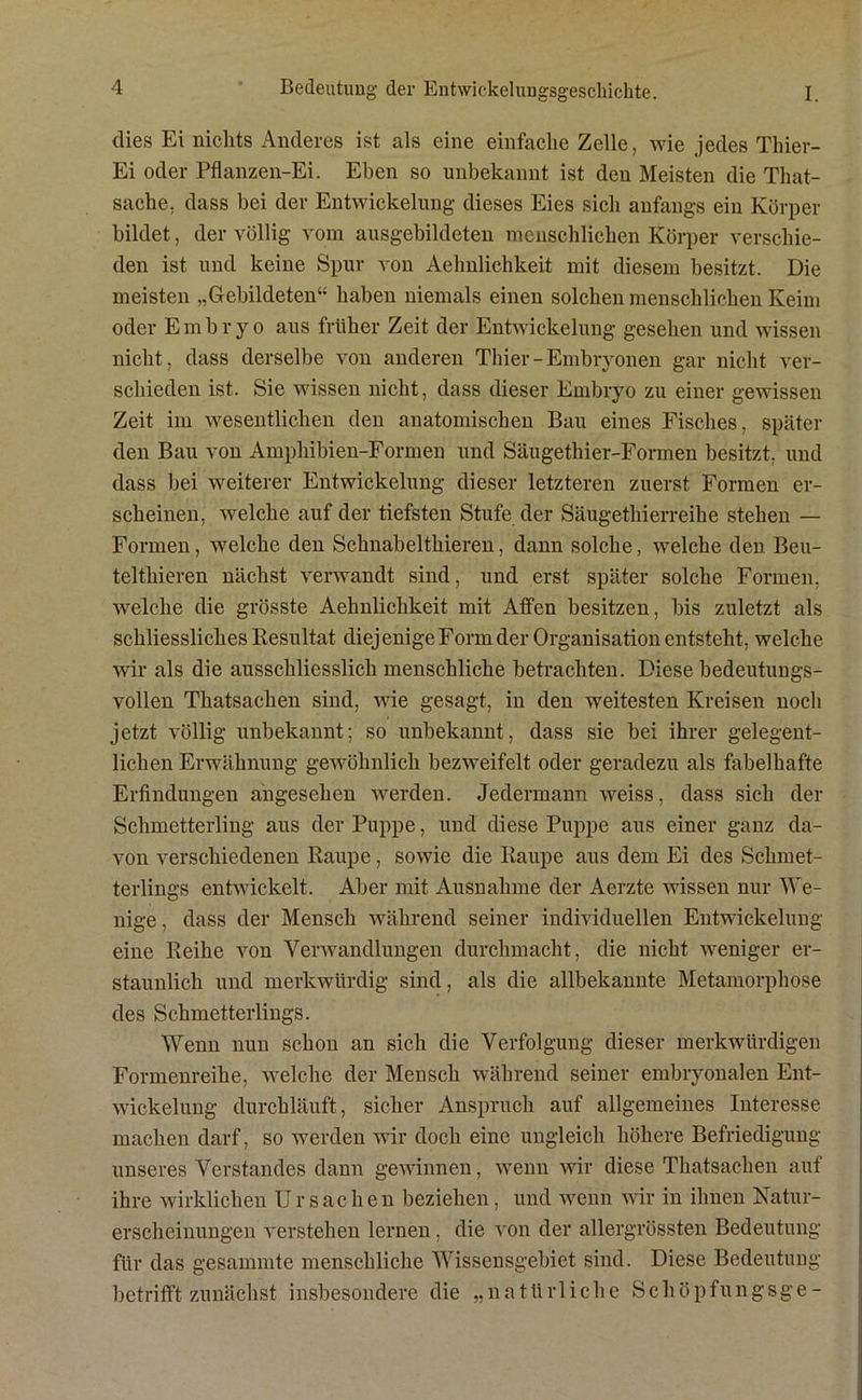 dies Ei nichts Anderes ist als eine einfache Zelle, wie jedes Thier- Ei oder Pflanzen-Ei. Eben so unbekannt ist den Meisten die That- sache, dass bei der Entwickelung dieses Eies sich anfangs ein Körper bildet, der völlig vom ausgebildeten menschlichen Körper verschie- den ist und keine Spur von Aelmlichkeit mit diesem besitzt. Die meisten „Gebildeten“ haben niemals einen solchen menschlichen Keim oder Embryo aus früher Zeit der Entwickelung gesehen und wissen nicht, dass derselbe von anderen Thier-Embryonen gar nicht ver- schieden ist. Sie wissen nicht, dass dieser Embryo zu einer gewissen Zeit im wesentlichen den anatomischen Bau eines Fisches, später den Bau von Amphibien-Formen und Säugethier-Formen besitzt, und dass bei weiterer Entwickelung dieser letzteren zuerst Formen er- scheinen, welche auf der tiefsten Stufe der Säugethierreihe stehen — Formen, welche den Schnabeltliieren, dann solche, welche den Beu- telthieren nächst verwandt sind, und erst später solche Formen, welche die grösste Aehnliclikeit mit Affen besitzen, bis zuletzt als schliessliches Resultat diej enige Form der Organisation entsteht, welche wir als die ausschliesslich menschliche betrachten. Diese bedeutungs- vollen Thatsachen sind, wie gesagt, in den weitesten Kreisen noch jetzt völlig unbekannt; so unbekannt, dass sie bei ihrer gelegent- lichen Erwähnung gewöhnlich bezweifelt oder geradezu als fabelhafte Erfindungen angesehen werden. Jedermann weiss, dass sich der Schmetterling aus der Puppe, und diese Puppe aus einer ganz da- von verschiedenen Raupe, sowie die Raupe aus dem Ei des Schmet- terlings entwickelt. Aber mit Ausnahme der Aerzte wissen nur We- nige , dass der Mensch während seiner individuellen Entwickelung eine Reihe von Verwandlungen durchmacht, die nicht weniger er- staunlich und merkwürdig sind, als die allbekannte Metamorphose des Schmetterlings. Wenn nun schon an sich die Verfolgung dieser merkwürdigen Formenreihe, welche der Mensch während seiner embryonalen Ent- wickelung durchläuft, sicher Anspruch auf allgemeines Interesse machen darf, so werden wir doch eine ungleich höhere Befriedigung unseres Verstandes dann gewinnen, wenn wir diese Thatsachen auf ihre wirklichen Ursachen beziehen, und wenn wir in ihnen Natur- erscheinungen verstehen lernen, die von der allergrössten Bedeutung für das gesammte menschliche Wissensgebiet sind. Diese Bedeutung betrifft zunächst insbesondere die „natürliche Schöpfungsge-