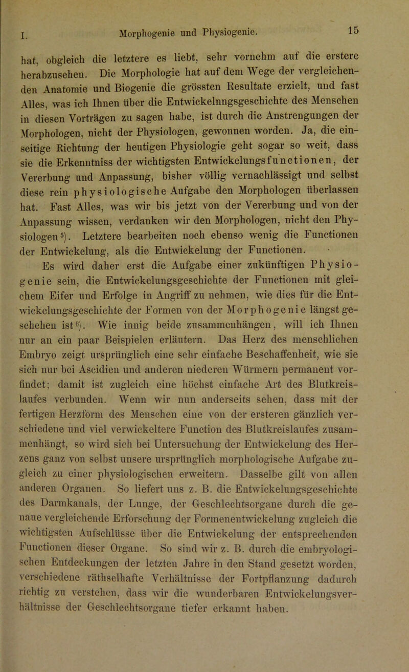 hat, obgleich die letztere es liebt, sehr vornehm auf die erstere herabzusehen. Die Morphologie hat aut dem Wege dei veigleichen- den Anatomie und Biogenie die grössten Resultate erzielt, und fast Alles, was ich Ihnen über die Entwickelnngsgeschichte des Menschen in diesen Vorträgen zu sagen habe, ist durch die Anstrengungen der Morphologen, nicht der Physiologen, gewonnen worden. Ja, die ein- seitige Richtung der heutigen Physiologie geht sogar so weit, dass sie die Erkenntniss der wichtigsten Entwickelungsfunctionen, der Vererbung und Anpassung, bisher völlig vernachlässigt und selbst diese rein physiologische Aufgabe den Morphologen überlassen hat. Fast Alles, was wir bis jetzt von der Vererbung und von der Anpassung wissen, verdanken wir den Morphologen, nicht den Phy- siologen5). Letztere bearbeiten noch ebenso wenig die Functionen der Entwickelung, als die Entwickelung der Functionen. Es wird daher erst die Aufgabe einer zukünftigen Physio- genie sein, die Entwickelungsgeschichte der Functionen mit glei- chem Eifer und Erfolge in Angriff zu nehmen, wie dies für die Ent- wickelungsgeschichte der Formen von der Morphogenie längst ge- schehen ist0). Wie innig beide Zusammenhängen, will ich Ihnen nur an ein paar Beispielen erläutern. Das Herz des menschlichen Embryo zeigt ursprünglich eine sehr einfache Beschaffenheit, wie sie sich nur bei Ascidien und anderen niederen Würmern permanent vor- findet; damit ist zugleich eine höchst einfache Art des Blutkreis- laufes verbunden. Wenn wir nun anderseits sehen, dass mit der fertigen Herzform des Menschen eine von der ersteren gänzlich ver- schiedene und viel verwickeltere Function des Blutkreislaufes zusam- menhängt, so wird sich bei Untersuchung der Entwickelung des Her- zens ganz von selbst unsere ursprünglich morphologische Aufgabe zu- gleich zu einer physiologischen erweitern. Dasselbe gilt von allen anderen Organen. So liefert uns z. B. die Entwickelungsgeschichte des Darmkanals, der Lunge, der Geschlechtsorgane durch die ge- naue vergleichende Erforschung der Formenentwickelung zugleich die wichtigsten Aufschlüsse über die Entwickelung der entsprechenden Functionen dieser Organe. So sind wir z. B. durch die embryologi- schen Entdeckungen der letzten Jahre in den Stand gesetzt worden, verschiedene räthselhafte Verhältnisse der Fortpflanzung dadurch richtig zu verstehen, dass wir die wunderbaren Entwickelungsver- hältnisse der Geschlechtsorgane tiefer erkannt haben.