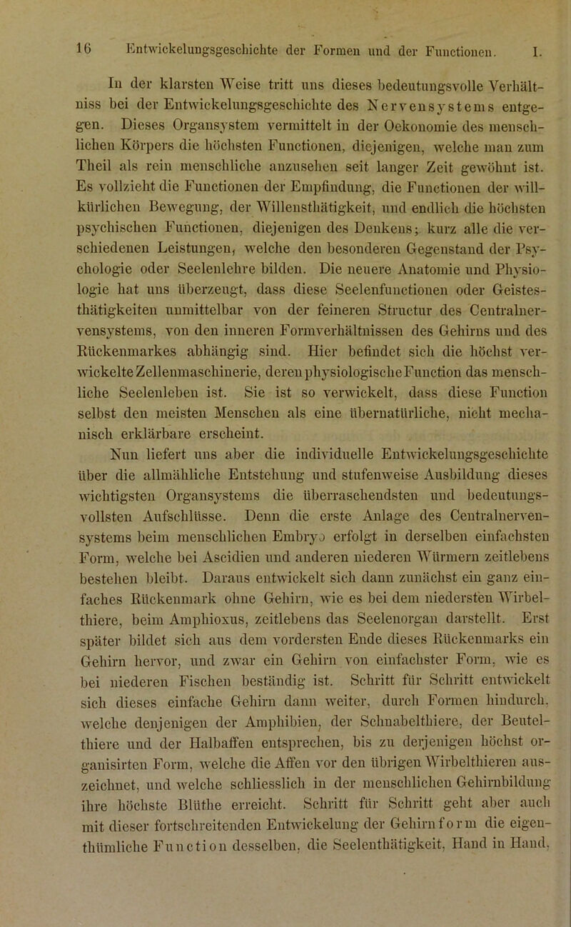 In der klarsten Weise tritt uns dieses bedeutungsvolle Verhält- niss bei der Entwicklungsgeschichte des Nervensystems entge- gen. Dieses Organsystem vermittelt in der Oekonomie des mensch- lichen Körpers die höchsten Functionen, diejenigen, welche man zum Theil als rein menschliche anzusehen seit langer Zeit gewöhnt ist. Es vollzieht die Functionen der Empfindung, die Functionen der will- kürlichen Bewegung, der Willensthätigkeit, und endlich die höchsten psychischen Functionen, diejenigen des Denkens; kurz alle die ver- schiedenen Leistungen, welche den besonderen Gegenstand der Psy- chologie oder Seelenlehre bilden. Die neuere Anatomie und Physio- logie hat uns überzeugt, dass diese Seelenfunctionen oder Geistes- thätigkeiten unmittelbar von der feineren Structur des Centralner- vensystems, von den inneren Formverhältnissen des Gehirns und des Rückenmarkes abhängig sind. Hier befindet sich die höchst ver- wickelte Zellenmaschinerie, deren physiologische Function das mensch- liche Seelenleben ist. Sie ist so verwickelt, dass diese Function selbst den meisten Menschen als eine übernatürliche, nicht mecha- nisch erklärbare erscheint. Nun liefert uns aber die individuelle Entwickelungsgeschichte über die allmähliche Entstehung und stufenweise Ausbildung dieses wichtigsten Organsystems die überraschendsten und bedeutungs- vollsten Aufschlüsse. Denn die erste Anlage des Centralnerven- systems beim menschlichen Embryo erfolgt in derselben einfachsten Form, welche bei Ascidien und anderen niederen Würmern zeitlebens bestehen bleibt. Daraus entwickelt sich dann zunächst ein ganz ein- faches Rückenmark ohne Gehirn, wie es bei dem niedersten Wirbel- thiere, beim Ampliioxus, zeitlebens das Seelenorgan darstellt. Erst später bildet sich aus dem vordersten Ende dieses Rückenmarks ein Gehirn hervor, und zwar ein Gehirn von einfachster Form, wie es bei niederen Fischen beständig ist. Schritt für Schritt entwickelt sich dieses einfache Gehirn dann weiter, durch Formen hindurch, welche denjenigen der Amphibien, der Schnabelthiere, der Beutel- thiere und der Halbaffen entsprechen, bis zu derjenigen höchst or- ganisirten Form, welche die Affen vor den übrigen Wirbelthieren aus- zeichnet, und welche schliesslich in der menschlichen Gehirnbildung ihre höchste Bliithe erreicht. Schritt für Schritt geht aber auch mit dieser fortschreitenden Entwickelung der Gehirnform die eigen- thümliche Function desselben, die Seelenthätigkeit, Hand in Hand.