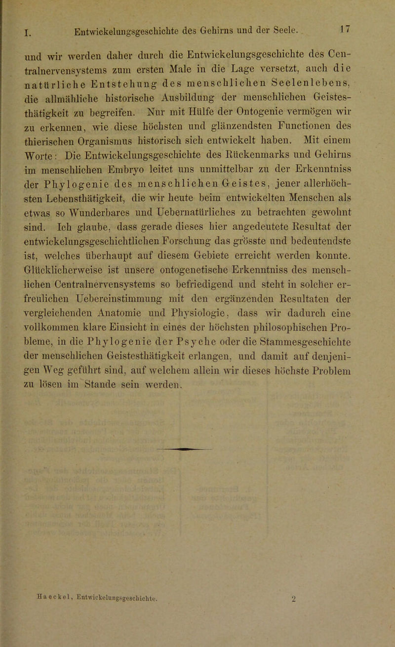 I. Eutwickelungsgeschichte des Gehirns und der Seele. 1 ~ und wir werden daher durch die Entwickelungsgeschichte des Cen- tralnervensystems zum ersten Male in die Lage versetzt, auch die natürliche Entstehung des menschlichen Seelenlebens, die allmähliche historische Ausbildung der menschlichen Geistes- thätigkeit zu begreifen. Nur mit Hülfe der Ontogenie vermögen wir zu erkennen, wie diese höchsten und glänzendsten Functionen des thierischen Organismus historisch sich entwickelt haben. Mit einem Worte: Die Eutwickelungsgeschichte des Rückenmarks und Gehirns im menschlichen Embryo leitet uns unmittelbar zu der Erkenntniss der Phylogenie des menschlichen Geistes, jener allerhöch- sten Lebensthätigkeit, die wir heute beim entwickelten Menschen als etwas so Wunderbares und Uebernatürliches zu betrachten gewohnt sind. Ich glaube, dass gerade dieses hier angedeutete Resultat der entwickelungsgeschichtlichen Forschung das grösste und bedeutendste ist, welches überhaupt auf diesem Gebiete erreicht werden konnte. Glücklicherweise ist unsere ontogenetische Erkenntniss des mensch- lichen Centralnervensystems so befriedigend und steht in solcher er- freulichen Uebereinstimmung mit den ergänzenden Resultaten der vergleichenden Anatomie und Physiologie, dass wir dadurch eine vollkommen klare Einsicht in eines der höchsten philosophischen Pro- bleme, in die Phylogenie der Psyche oder die Stammesgeschichte der menschlichen Geistesthätigkeit erlangen, und damit auf denjeni- gen Weg geführt sind, auf welchem allein wir dieses höchste Problem zu lösen im Stande sein werden.