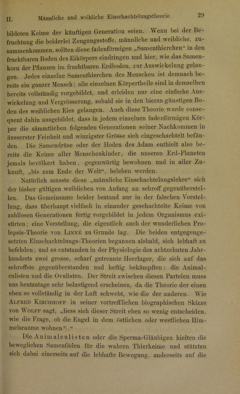 Männliche und weibliche Einschachtelungstheorie. bildeten Keime der künftigen Generation seien. Wenn bei der Be- fruchtung die beiderlei Zeugungsstoffe, männliche und weibliche, Zu- sammenkommen, sollten diese fadenförmigen „Samenthieichen in den fruchtbaren Boden des Eikörpers eindringen und hier, wie .das Samen- korn der Pflanzen im fruchtbaren Erdboden, zur Auswickelung gelan- gen. Jedes einzelne Samenthierchen des Menschen ist demnach be- reits ein ganzer Mensch: alle einzelnen Körpertheile sind in demselben bereits vollständig vorgebildet, und erleiden nur eine einfache Aus- wickelung und Vergrösserung, sobald sie in den hierzn günstigen Bo- den des weiblichen Eies gelangen. Auch diese Theorie winde conse- quent dahin ausgebildet, dass in jedem einzelnen fadenförmigen Kör- per die sämmtlichen folgenden Generationen seiner Nachkommen in äusserster Feinheit und winzigster Grösse sich eingeschachtelt befän- den. Die Samendrüse oder der Hoden des Adam enthielt also be- reits die Keime aller Menschenkinder, die unseren Erd-Planeten jemals bevölkert haben, gegenwärtig bewohnen und in aller Zu- kunft, „bis zum Ende der Welt“, beleben werden. Natürlich musste diese „männliche Einschachtelungslehre“ sich der bisher gültigen weiblichen von Anfang an schroff gegenüberstel- len. Das Gemeinsame beider bestand nur in der falschen Vorstel- lung, dass überhaupt vielfach in einander geschachtelte Keime von zahllosen Generationen fertig vorgebildet in jedem Organismus exi- stirten; eine Vorstellung, die eigentlich auch der wunderlichen Pro- lepsis-Theorie von Linne zu Grunde lag. Die beiden entgegenge- setzten Einschachtelungs-Theorien begannen alsbald, sich lebhaft zu befehden; und es entstanden in der Physiologie des achtzehnten Jahr- hunderts zwei grosse, scharf getrennte Heerlager, die sich auf das schroffste gegenüberstanden und heftig bekämpften: die Animal- culisten und die Ovulisten. Der Streit zwischen diesen Parteien muss uns heutzutage sehr belustigend erscheinen, da die Theorie der einen eben so vollständig in der Luft schwebt, wie die der anderen. Wie Alfred Kirciihoff in seiner vortrefflichen biographischen Skizze von Wolff sagt, „liess sich dieser Streit eben so wenig entscheiden, wie die Frage, ob die Engel in dem östlichen oder westlichen Him- melsraume wohnen ”). “ Die Animalculisten oder die Sperma-Gläubigen hielten die beweglichen Samenfäden für die wahren Thierkeime und stützten sich dabei einerseits auf die lebhafte Bewegung, anderseits auf die