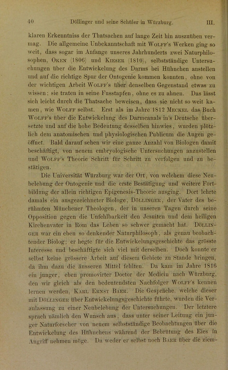 klaren Erkenntniss der Thatsachen auf lange Zeit hin auszuüben ver- mag. Die allgemeine Unbekanntschaft mit Wolff’s Werken ging so weit, dass sogar im Anfänge unseres Jahrhunderts zwei Naturphilo- sophen, Oken (1806) und Kieser (1810). selbstständige Untersu- chungen über die Entwickelung des Darms bei Hühnchen anstellen und auf die richtige Spur der Ontogenie kommen konnten, ohne von der wichtigen Arbeit Wolff’s über denselben Gegenstand etwas zu wissen; sie traten in seine Fusstapfen, ohne es zu ahnen. Das lässt sich leicht durch die Thatsaclie beweisen, dass sie nicht so weit ka- men, wie Wolff selbst. Erst als im Jahre 1812 Meckel das Buch Wolff’s über die Entwickelung des Darmcanals in’s Deutsche über- setzte und auf die hohe Bedeutung desselben hin wies, wurden plötz- lich dem anatomischen und physiologischen Publicum die Augen ge- öffnet. Bald darauf sehen wir eine ganze Anzahl von Biologen damit beschäftigt, von neuem embryologische Untersuchungen anzustellen und Wolff’s Theorie Schritt für Schritt zu verfolgen und zu be- stätigen. Die Universität Würzburg war der Ort, von welchem diese Neu- belebung der Ontogenie und die erste Bestätigung und weitere Fort- bildung der allein richtigen Epigenesis-Theorie ausging. Dort lehrte damals ein ausgezeichneter Biologe, Döllinger , der Vater des be- rühmten Münchener Theologen, der in unseren Tagen durch seine Opposition gegen die Unfehlbarkeit den Jesuiten und dem heiligen Kirchenvater in Rom das Leben so schwer gemacht hat. Döllin- ger war ein eben so denkender Naturphilosoph, als genau beobach- tender Biolog; er hegte für die Entwickelungsgeschichte das grösste luteresse und beschäftigte sich viel mit derselben. Doch konnte er selbst keine grössere Arbeit auf diesem Gebiete zu Stande bringen, da ihm dazu die äusseren Mittfel fehlten. Da kam im Jahre 1S16 ein junger, eben promovirter Doctor der Medicin nach Wiirzburg, den wir gleich als den bedeutendsten Nachfolger Wolff’s kennen lernen werden, Karl Ernst Baer. Die Gespräche, welche dieser mit Döllinger über Entwickelungsgeschichte führte, wurden die Ver- anlassung zu einer Neubelebung der Untersuchungen. Der letztere sprach nämlich den Wunsch aus , dass unter seiner Leitung ein jun- ger Naturforscher von neuem selbstständige Beobachtungen über die Entwickelung des Hühnchens während der Bebrütung des Eies in Angriff nehmen möge. Da weder er selbst noch Baer über die ziem-