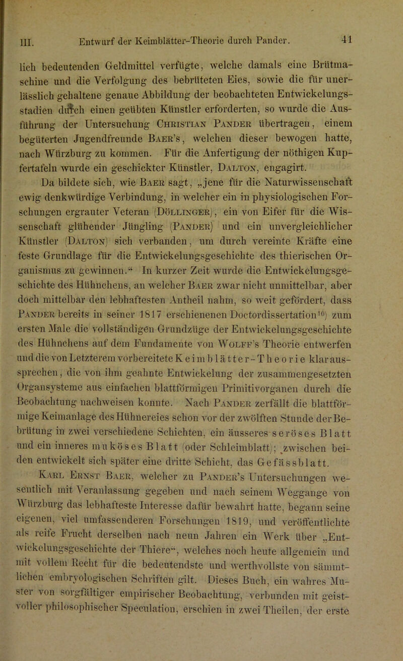 lieh bedeutenden Geldmittel verfügte, welche damals eine Brütma- schine und die Verfolgung des bebrüteten Eies, sowie die für uner- lässlich gehaltene genaue Abbildung der beobachteten Entwickelungs- stadien diffch einen geübten Künstler erforderten, so wurde die Aus- führung der Untersuchung Christian Pander übertragen, einem begüterten Jugendfreunde Baer’s, welchen dieser bewogen hatte, nach Würzburg zu kommen. Für die Anfertigung der nöthigen Kup- fertafeln wurde ein geschickter Künstler, Dalton, engagirt. Da bildete sich, wie Baer sagt, ,.jene für die Naturwissenschaft ewig denkwürdige Verbindung, in welcher ein in physiologischen For- schungen ergrauter Veteran (Döllinger) , ein von Eifer für die Wis- senschaft glühender Jüngling (Pander) und ein unvergleichlicher Künstler Dalton) sich verbanden, um durch vereinte Kräfte eine feste Grundlage für die Entwickelungsgeschichte des tliierischen Or- ganismus zu gewinnen.“ In kurzer Zeit wurde die Entwickelungsge- schichte des Hühnchens, an welcher Baer zwar nicht unmittelbar, aber doch mittelbar den lebhaftesten Antheil nahm, so weit gefördert, dass Pander bereits in seiner 1817 erschienenen Doctordissertation10) zum ersten Male die vollständigen Grundzüge der Entwickelungsgeschichte des Hühnchens auf dem Fundamente von Wolff’s Theorie entwerfen und die von Letzterem vorbereitete Keimblatt er -Theorie klar aus- sprechen , die von ihm geahnte Entwickelung der zusammengesetzten Organsysteme aus einfachen blattförmigen Primitivorganen durch die Beobachtung nachweisen konnte. Nach Pander zerfällt die blattför- mige Keimanlage des Hühnereies schon vor der zwölften Stunde der Be- brütung in zwei verschiedene Schichten, ein äusseres seröses Blatt und ein inneres muköses Blatt (oder Schleimblatt); ^zwischen bei- den entwickelt sich später eine dritte Schicht, das Gefässblatt. Karl Ernst Baer, welcher zu Pander’s Untersuchungen we- sentlich mit Veranlassung gegeben und nach seinem Weggange von \\ üizburg das lebhafteste Interesse dafür bewahrt hatte, begann seine eigenen, viel umfassenderen Forschungen 1819, und veröffentlichte als reife Frucht derselben nach neun Jahren ein Werk über ..Ent- wickelungsgeschichte der Thiere“, welches noch heute allgemein und mit vollem Recht für die bedeutendste und werthvollste von sämrnt- lichen embn ologischen Schriften gilt. Dieses Buch, ein wahres Mu- stei von soi gfältiger empirischer Beobachtung, verbunden mit geist- voller philosophischer Speculation, erschien in zwei Theilen, der erste