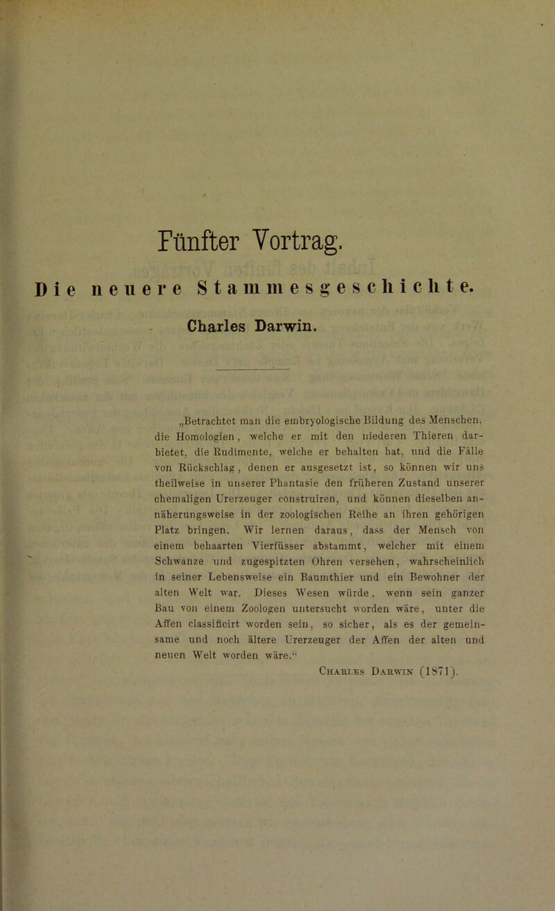 Fünfter Yortrag. Die neuere Stammesgeschichte. Charles Darwin. „Betrachtet man die embryologische Bildung des Menschen, die Homologien, welche er mit den niederen Thieren dar- bietet, die Rudimente, welche er behalten hat, und die Fälle von Rückschlag, denen er ausgesetzt ist, so können wir uns theilweise in unserer Phantasie den früheren Zustand unserer ehemaligen Urerzeuger construiren, und können dieselben an- näherungsweise in der zoologischen Reihe an ihren gehörigen Platz bringen. Wir lernen daraus, dass der Mensch von einem behaarten Yierfüsser abstammt, welcher mit einem Schwänze und zugespitzten Ohren versehen, wahrscheinlich in seiner Lebensweise ein Baumthier und ein Bewohner der alten Welt war. Dieses Wesen würde, wenn sein ganzer Bau von einem Zoologen untersucht worden wäre, unter die Affen classificirt worden sein, so sicher, als es der gemein- same und noch ältere Urerzeuger der Affen der alten und neuen Welt worden wäre.“ Charles Darwin (1871).