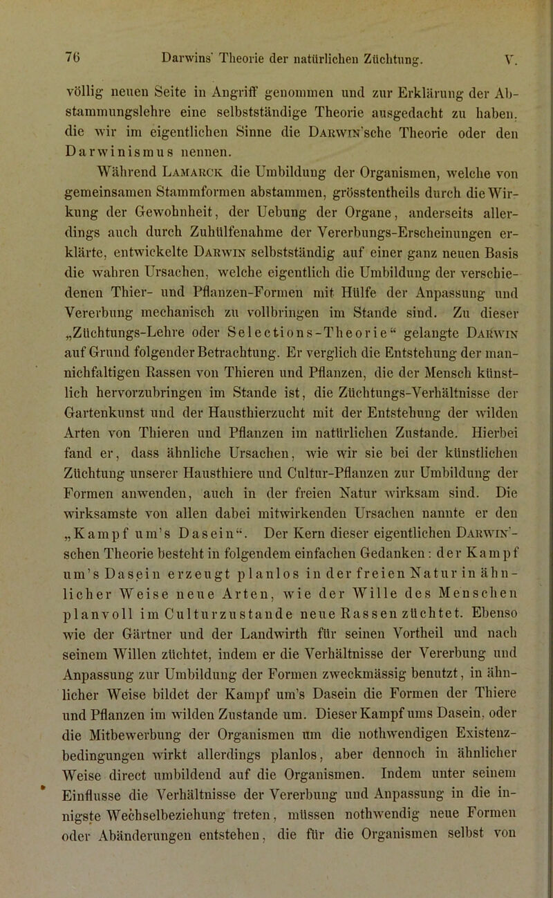 völlig neuen Seite in Angriff genommen und zur Erklärung der Ab- stammungslehre eine selbstständige Theorie ausgedacht zu haben, die wir im eigentlichen Sinne die ÜARwiN'sche Theorie oder den Darwinismus nennen. Während Lamarck die Umbildung der Organismen, welche von gemeinsamen Stammformen abstammen, grösstentheils durch die Wir- kung der Gewohnheit, der Uebung der Organe, anderseits aller- dings auch durch Zuhtllfenahme der Vererbungs-Erscheinungen er- klärte, entwickelte Darwin selbstständig auf einer ganz neuen Basis die wahren Ursachen, welche eigentlich die Umbildung der verschie- denen Thier- und Pflanzen-Formen mit Hülfe der Anpassung und Vererbung mechanisch zu vollbringen im Stande sind. Zu dieser „Züchtungs-Lehre oder Selections-Theorie“ gelangte Darwin auf Grund folgender Betrachtung. Er verglich die Entstehung der man- nichfaltigen Rassen von Thieren und Pflanzen, die der Mensch künst- lich hervorzubringen im Stande ist, die Züchtungs-Verhältnisse der Gartenkunst und der Hausthierzucht mit der Entstehung der wilden Arten von Thieren und Pflanzen im natürlichen Zustande. Hierbei fand er, dass ähnliche Ursachen, wie wir sie bei der künstlichen Züchtung unserer Hausthiere und Cultur-Pflanzen zur Umbildung der Formen anwenden, auch in der freien Natur wirksam sind. Die wirksamste von allen dabei mitwirkenden Ursachen nannte er den „Kampf um’s Dasein“. Der Kern dieser eigentlichen Darwin- schen Theorie besteht in folgendem einfachen Gedanken: der Kampf um’s Dasein erzeugt planlos in der freien Natur in ähn- licher Weise neue Arten, wie der Wille des Menschen planvoll im Cultur zu Stande neueRassenzüchtet. Ebenso wie der Gärtner und der Landwirth für seinen Vortheil und nach seinem Willen züchtet, indem er die Verhältnisse der Vererbung und Anpassung zur Umbildung der Formen zweckmässig benutzt, in ähn- licher Weise bildet der Kampf um’s Dasein die Formen der Thiere und Pflanzen im wilden Zustande um. Dieser Kampf ums Dasein, oder die MitbewTerbung der Organismen um die nothwendigen Existenz- bedingungen wirkt allerdings planlos, aber dennoch in ähnlicher Weise direct umbildend auf die Organismen. Indem unter seinem Einflüsse die Verhältnisse der Vererbung und Anpassung in die in- nigste Wechselbeziehung treten, müssen nothwendig neue Formen oder Abänderungen entstehen, die für die Organismen selbst von