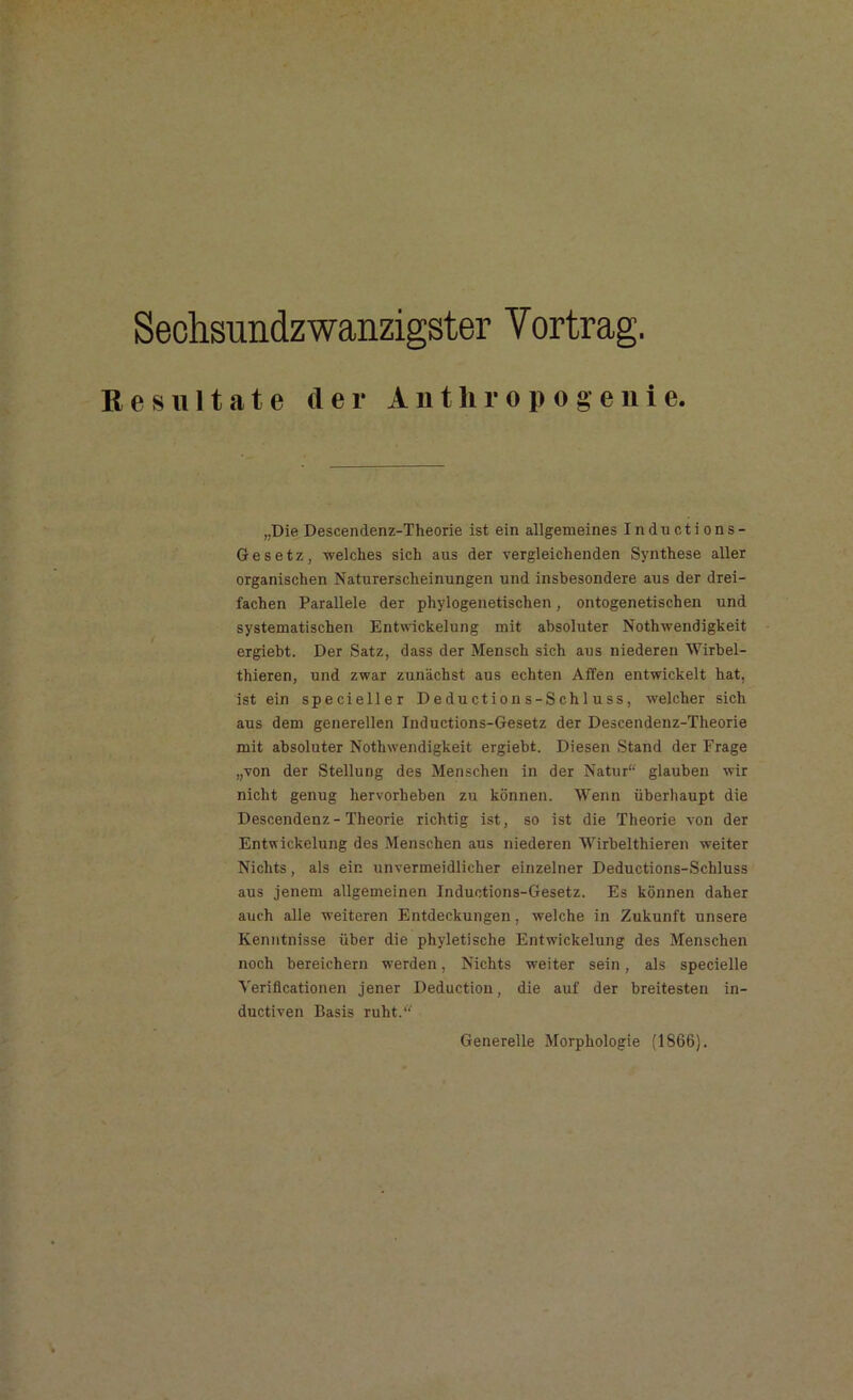 Sechsundzwanzigster Yortrag. Resultate der Anthropogenie. „Die Descendenz-Theorie ist ein allgemeines Inductions- Gesetz, welches sich aus der vergleichenden Synthese aller organischen Naturerscheinungen und insbesondere aus der drei- fachen Parallele der phylogenetischen, ontogenetischen und systematischen Entwickelung mit absoluter Nothwendigkeit ergiebt. Der Satz, dass der Mensch sich aus niederen Wirbel- thieren, und zwar zunächst aus echten Affen entwickelt hat, ist ein specieller Deductions-Schluss, welcher sich aus dem generellen Inductions-Gesetz der Descendenz-Theorie mit absoluter Nothwendigkeit ergiebt. Diesen Stand der Frage „von der Stellung des Menschen in der Natur“ glauben wir nicht genug hervorheben zu können. Wenn überhaupt die Descendenz-Theorie richtig ist, so ist die Theorie von der Entwickelung des Menschen aus niederen Wirbelthieren weiter Nichts, als ein unvermeidlicher einzelner Deductions-Schluss aus jenem allgemeinen Inductions-Gesetz. Es können daher auch alle weiteren Entdeckungen, welche in Zukunft unsere Kenntnisse über die phyletische Entwickelung des Menschen noch bereichern werden, Nichts weiter sein, als specielle Verificationen jener Deduction, die auf der breitesten in- ductiven Basis ruht.“ Generelle Morphologie (1866).