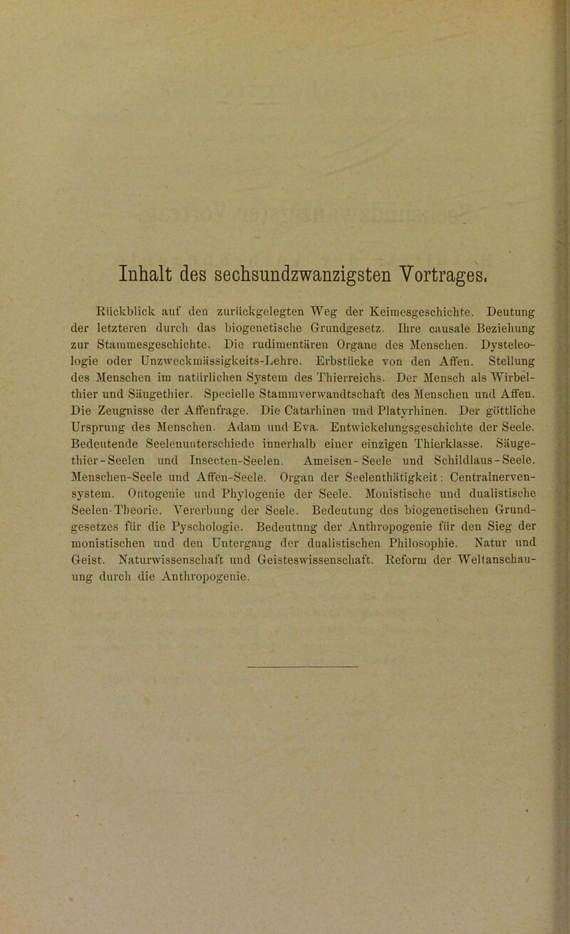 Inhalt des sechsundzwanzigsten Vortrages, Rückblick auf den zurückgelegten Weg der Keimesgeschichte. Deutung der letzteren durch das biogenetische Grundgesetz. Ihre causale Beziehung zur Stammesgeschichte. Die rudimentären Organe des Menschen. Dysteleo- logie oder Unzweckmässigkeits-Lehre. Erbstücke von den Affen. Stellung des Menschen im natürlichen System des Thierreichs. Der Mensch als Wirbel- thier und Säugethier. Specielle Stammverwandtschaft des Menschen und Affen. Die Zeugnisse der Affenfrage. Die Cätarhinen und Platyrhinen. Der göttliche Ursprung des Menschen. Adam und Eva. Entwickelungsgeschichte der Seele. Bedeutende Seelenunterschiede innerhalb einer einzigen Thierklasse. Säuge- thier-Seelen und Insectcn-Seelen. Ameisen-Seele und Schildlaus-Seele. Menschen-Seele und Affen-Seele. Organ der Seelenthätigkeit: Centralnerven- system. Ontogenie und Phylogenie der Seele. Monistische und dualistische Seelen-Theorie. Vererbung der Seele. Bedeutung des biogenetischen Grund- gesetzes für die Pyschologie. Bedeutung der Anthropogenie für den Sieg der monistischen und den Untergang der dualistischen Philosophie. Natur und Geist. Naturwissenschaft und Geisteswissenschaft. Reform der Weltanschau- ung durch die Anthropogenie.