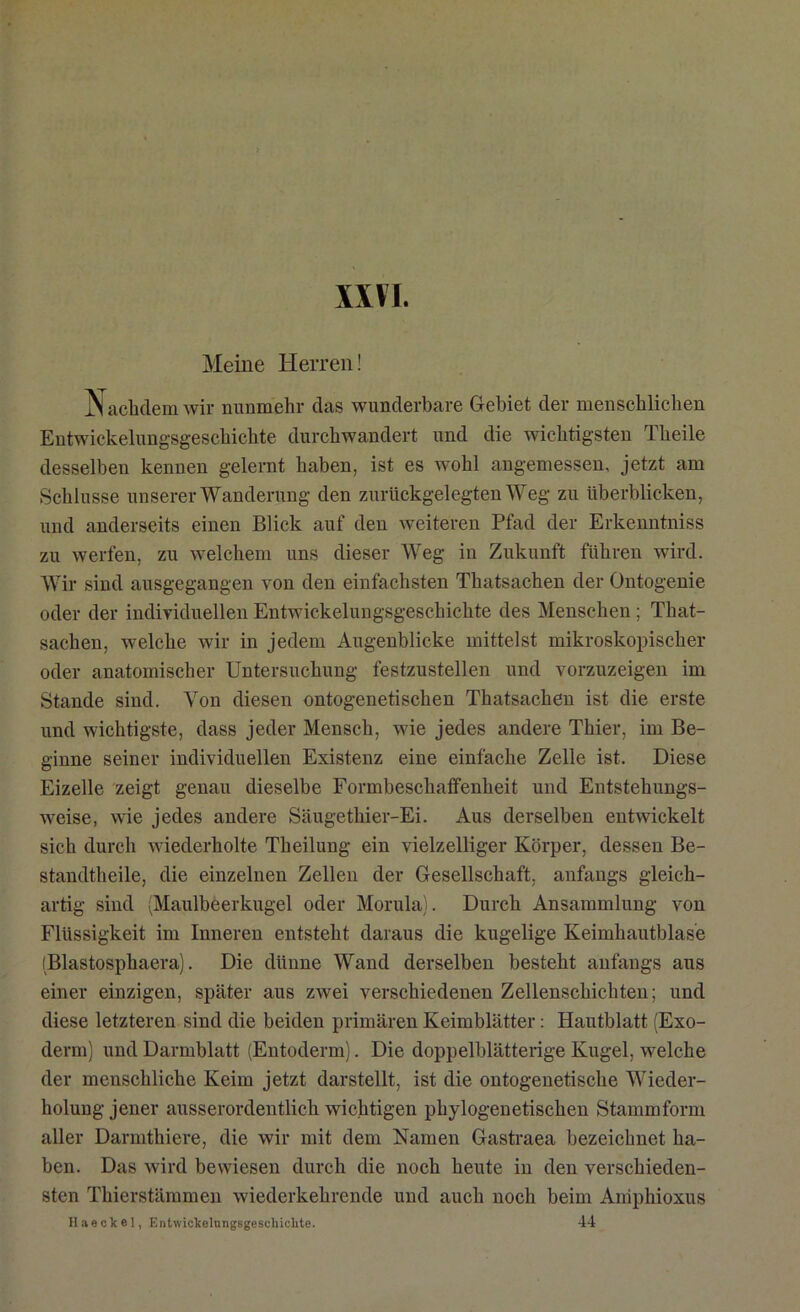 XXVI. Meine Herren! Nachdem wir nunmehr das wunderbare Gebiet der menschlichen Entwickelungsgeschichte durchwandert und die wichtigsten Theile desselben kennen gelernt haben, ist es wohl angemessen, jetzt am Schlüsse unserer Wanderung den zurückgelegten Weg zu überblicken, und anderseits einen Blick auf den weiteren Pfad der Erkenntniss zu werfen, zu welchem uns dieser Weg in Zukunft führen wird. Wir sind ausgegangen von den einfachsten Tliatsachen der Ontogenie oder der individuellen Entwickelungsgeschichte des Menschen ; That- sachen, welche wir in jedem Augenblicke mittelst mikroskopischer oder anatomischer Untersuchung festzustellen und vorzuzeigen im Stande sind. Von diesen ontogenetischen Thatsachen ist die erste und wichtigste, dass jeder Mensch, wie jedes andere Thier, im Be- ginne seiner individuellen Existenz eine einfache Zelle ist. Diese Eizelle zeigt genau dieselbe Formbeschaffenheit und Entstehungs- weise, wie jedes andere Säugethier-Ei. Aus derselben entwickelt sich durch wiederholte Theilung ein vielzelliger Körper, dessen Be- standtheile, die einzelnen Zellen der Gesellschaft, anfangs gleich- artig sind (Maulbeerkugel oder Morula). Durch Ansammlung von Flüssigkeit im Inneren entsteht daraus die kugelige Keimhautblase (Blastosphaera). Die dünne Wand derselben besteht anfangs aus einer einzigen, später aus zwei verschiedenen Zellenschichten; und diese letzteren sind die beiden primären Keimblätter: Hautblatt (Exo- derm) und Darmblatt (Entoderm). Die doppelblätterige Kugel, welche der menschliche Keim jetzt darstellt, ist die ontogenetische Wieder- holung jener ausserordentlich wichtigen phylogenetischen Stammform aller Darmthiere, die wir mit dem Namen Gastraea bezeichnet ha- ben. Das wird bewiesen durch die noch heute in den verschieden- sten Thierstämmen wiederkehrende und auch noch beim Aniphioxus Haeekel, Entwickelungsgeschichte. 44