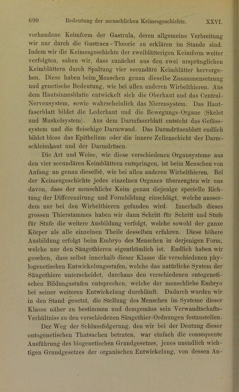 vorhandene Keimform der Gastrula, deren allgemeine Verbreitung wir nur durch die Gastraea - Theorie zu erklären im Stande sind. Indem wir die Keimesgeschichte der zweiblätterigen Keimform weiter verfolgten, sahen wir, dass zunächst aus den zwei ursprünglichen Keimblättern durch Spaltung vier secundäre Keimblätter hervorge- hen. Diese haben beimJMenschen genau dieselbe Zusammensetzung und genetische Bedeutung, wie bei allen anderen Wirbelthieren. Aus dem Hautsinnesblatte entwickelt sich die Oberhaut und das Central- Nervensystem, sowie wahrscheinlich das Nierensystem. Das Haut- faserblatt bildet die Lederhaut und die Bewegungs-Organe (Skelet und Muskelsystem). Aus dem Darnifaserblatt entsteht das Gefäss- system und die fleischige Darm wand. Das Darmdrüsenblatt endlich bildet bloss das Epithelium oder die innere Zellenschicht der Darm- schleimhaut und der Darmdrüsen. Die Art und Weise, wie diese verschiedenen Organsysteme aus den vier secundären Keimblättern entspringen, ist beim Menschen von Anfang an genau dieselbe, wie bei allen anderen Wirbelthieren. Bei der Keimesgeschichte jedes einzelnen Organes überzeugten wir uns davon, dass der menschliche Keim genau diejenige specielle Rich- tung der Differenzirung und Formbildung einschlägt, welche ausser- dem nur bei den Wirbelthieren gefunden wird. Innerhalb dieses grossen Thierstammes haben wir dann Schritt für Schritt und Stufe für Stufe die weitere Ausbildung verfolgt, welche sowohl der ganze Körper als alle einzelnen Theile desselben erfahren. Diese höhere Ausbildung erfolgt beim Embryo des Menschen in derjenigen Form, welche nur den Säugethieren eigenthümlich ist. Endlich haben wir gesehen, dass selbst innerhalb dieser Klasse die verschiedenen phy- logenetischen Entwickelungsstufen, welche das natürliche System der Säugethiere unterscheidet, durchaus den verschiedenen ontogeneti- schen Bildungsstufen entsprechen, welche der menschliche Embryo bei seiner weiteren Entwickelung durchläuft. Dadurch wurden wir in den Stand gesetzt, die Stellung des Menschen im Systeme dieser Klasse näher zu bestimmen und demgemäss sein Verwandtschafts- Verhältniss zu den verschiedenen Säugethier-Ordnungen festzustellen. Der Weg der Schlussfolgerung, den wir bei der Deutung dieser ontogenetischen Thatsachen betraten, war einfach die consequente Ausführung des biogenetischen Grundgesetzes, jenes unendlich wich- tigen Grundgesetzes der organischen Entwickelung, von dessen An-