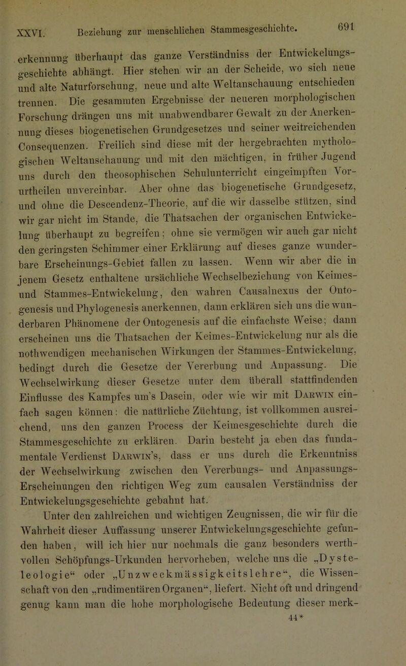 XXVI. Beziehung zur menschlichen Stammesgeschichte. erkennung überhaupt das ganze Verständnis der Entwickelungs- geschichte abhängt. Hier stehen wir an der Scheide, wo sich neue und alte Naturforschung, neue und alte Weltanschauung entschieden trennen. Die gesammten Ergebnisse der neueren morphologischen Forschung drängen uns mit unabwendbarer Gewalt zu der Anerken- nung dieses biogenetischen Grundgesetzes und seiner weitreichenden Consequenzen Freilich sind diese mit der hergebrachten mytholo- gischen Weltanschauung und mit den mächtigen, in früher Jugend uns durch den theosophischen Schulunterricht eingeimpften Vor- urtheilen unvereinbar. Aber ohne das biogenetische Grundgesetz, und ohne die Descendenz-Theorie, auf die wir dasselbe stützen, sind wir gar nicht im Stande, die Thatsachen der Olganischen Entwicke- lung überhaupt zu begreifen: ohne sie vermögen wir auch gar nicht den geringsten Schimmer einer Erklärung aut dieses ganze wunder- bare Erscheinungs-Gebiet fallen zu lassen. Wenn wir aber die in jenem Gesetz enthaltene ursächliche Wechselbeziehung von Keimes- und Stammes-Entwickeluug, den wahren Causalnexus der Unto- genesis undPhylogenesis anerkennen, dann erklären sich uns die wun- derbaren Phänomene der Ontogenesis auf die einfachste Weise; dann erscheinen uns die Thatsachen der Keimes-Entwickelung nur als die nothwendigen mechanischen Wirkungen der Stammes-Entwickelung, bedingt durch die Gesetze der Vererbung und Anpassung. Die Wechselwirkung dieser Gesetze unter dem überall stattfindenden Einflüsse des Kampfes um’s Dasein, oder wie wir mit Darwin ein- fach sagen können: die natürliche Züchtung, ist vollkommen ausrei- chend, uns den ganzen Process der Keimesgeschichte durch die Stammesgeschichte zu erklären. Darin besteht ja eben das funda- mentale Verdienst Darwin’s, dass er uns durch die Erkenntniss der Wechselwirkung zwischen den Vererbungs- und Anpassungs- Erscheinungen den richtigen Weg zum causalen Verständniss der Entwickelungsgeschichte gebahnt hat. Unter den zahlreichen und wichtigen Zeugnissen, die wir für die Wahrheit dieser Auffassung unserer Entwickelungsgeschichte gelun- den haben. will ich hier nur nochmals die ganz besonders werth- vollen Schöpfungs-Urkunden hervorheben, weiche uns die „Dyste- leologie“ oder „Unzweckmässigkeitslehre“, die Wissen- schaft von den „rudimentären Organen“, liefert. Nicht oft und dringend genug kann man die hohe morphologische Bedeutung dieser raerk- 44*