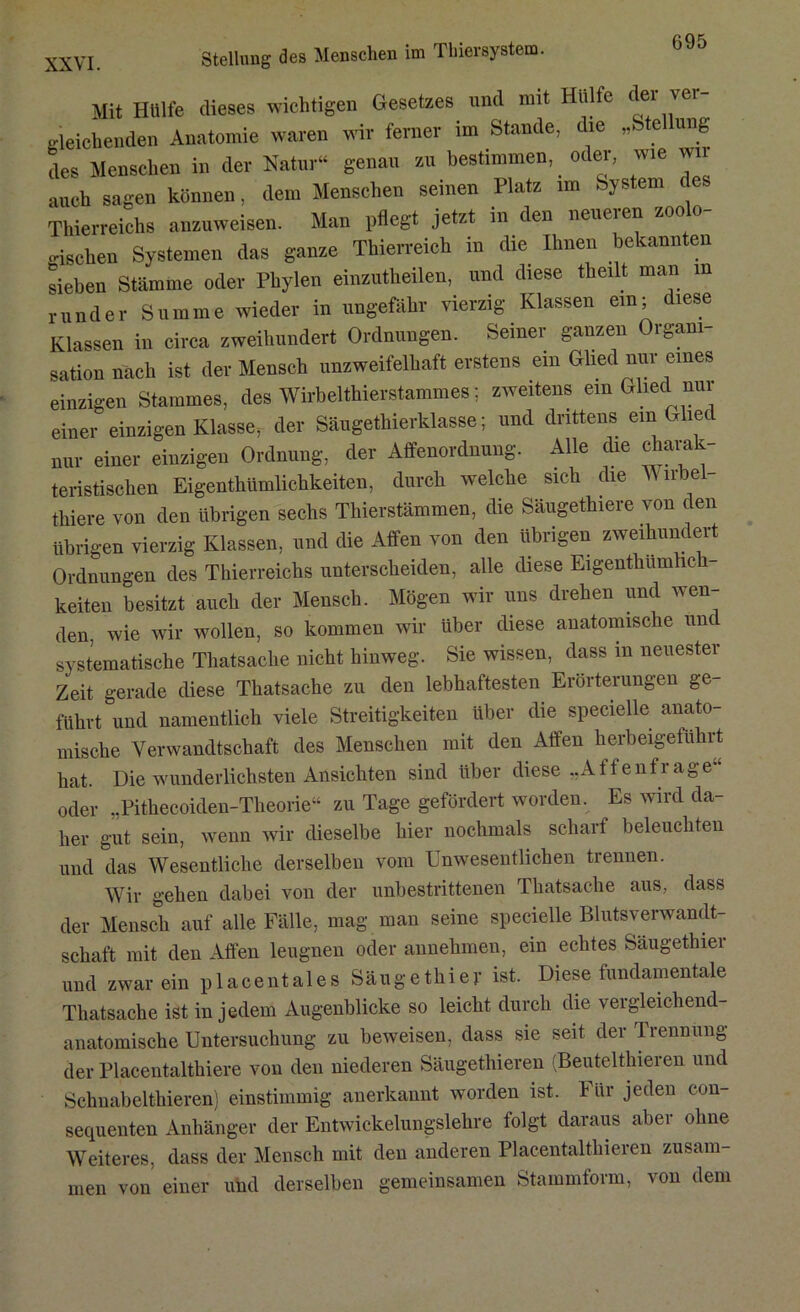 Stellung des Menschen im Thiersystem. XXVI. Mit Hülfe dieses wichtigen Gesetzes und mit Hülfe dei ver gleichenden Anatomie waren wir ferner im Stande, die „ e ung des Menschen in der Natur“ genau zu bestimmen, _ oder, wie wii auch sagen können, dem Menschen seinen Platz im System des Thierreichs anzuweisen. Man pflegt jetzt in den neueren zoolo- gischen Systemen das ganze Thierreich in die Ihnen bekannten sieben Stämme oder Phylen einzutheilen, und diese theilt man m runder Summe wieder in ungefähr vierzig Klassen ein; diese Klassen in circa zweihundert Ordnungen. Seiner ganzen Organi- sation nach ist der Mensch unzweifelhaft erstens ein Glied nur eines einzigen Stammes, des Wirbelthierstammes; zweitens ein Glied nur einer einzigen Klasse, der Säugethierklasse; und drittens ein Gliec nur einer einzigen Ordnung, der Affenordnung. Alle die charak- teristischen Eigenthümlichkeiten, durch welche sich die \Y li'bel- thiere von den übrigen sechs Thierstämmen, die Säugethiere von den übrigen vierzig Klassen, und die Affen von den übrigen zweihundert Ordnungen des Thierreichs unterscheiden, alle diese Eigentliumhch keiten besitzt auch der Mensch. Mögen wir uns drehen und wen- den. wie wir wollen, so kommen wir Uber diese anatomische unc systematische Thatsache nicht hinweg. Sie wissen, dass in neuester Zeit gerade diese Thatsache zu den lebhaftesten Erörterungen ge- führt und namentlich viele Streitigkeiten über die specielle anato- mische Verwandtschaft des Menschen mit den Affen herbeigeführt hat. Die wunderlichsten Ansichten sind über diese „Affenfrage“ oder „Pithecoiden-Theorie“ zu Tage gefördert worden. Es wird da- her gut sein, wenn wir dieselbe hier nochmals scharf beleuchten und das Wesentliche derselben vom Unwesentlichen trennen. Wir gehen dabei von der unbestrittenen Thatsache aus, dass der Mensch auf alle Fälle, mag man seine specielle Blutsverwandt- schaft mit den Affen leugnen oder annehmen, ein echtes Säugethiei und zwar ein placentales Säugethier ist. Diese fundamentale Thatsache ist in jedem Augenblicke so leicht durch die vergleichend- anatomische Untersuchung zu beweisen, dass sie seit der lrennung der Placentalthiere von den niederen Säugethieren (Beuteltlneren und Schuabelthieren) einstimmig anerkannt worden ist. I ür jeden con- sequenten Anhänger der Entwickelungslehre folgt daraus aber ohne Weiteres, dass der Mensch mit den anderen Placentaltliieren zusam- men von einer uhd derselben gemeinsamen Stammform, von dem