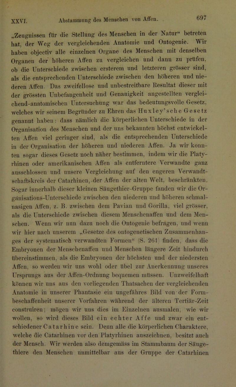 „Zeugnissen für die Stellung des Menschen in der Natur“ betreten hat, der Weg der vergleichenden Anatomie und Ontogenie. Wir haben objectiv alle einzelnen Organe des Menschen mit denselben Organen der höheren Affen zu vergleichen und dann zu prüfen, ob die Unterschiede zwischen ersterem und letzteren grösser sind, als die entsprechenden Unterschiede zwischen den höheren und nie- deren Affen. Das zweifellose und unbestreitbare Resultat dieser mit der grössten Unbefangenheit und Genauigkeit angestellten verglei- chend-anatomischen Untersuchung war das bedeutungsvolle Gesetz, welches wir seinem Begründer zu Ehren das Huxley’sehe Gesetz genannt haben: dass nämlich die körperlichen Unterschiede in der Organisation des Menschen und der uns bekannten höchst entwickel- ten Affen viel geringer sind, als die entsprechenden Unterschiede in der Organisation der höheren und niederen Affen. Ja wir konn- ten sogar dieses Gesetz noch näher bestimmen, indem wir die Platy- rhinen oder amerikanischen Affen als entferntere Verwandte ganz ausschlossen und unsere Vergleichung auf den engeren Verwandt- schaftskreis der Catarkinen, der Affen der alten Welt, beschränkten. Sogar innerhalb dieser kleinen Säugethier-Gruppe fanden wir die Or- ganisations-Unterschiede zwischen den niederen und höheren sclimal- nasigen Affen, z. B. zwischen dem Pavian und Gorilla, viel grösser, als die Unterschiede zwischen diesem Menschenaffen und dem Men- schen. Wenn wir nun dazu noch die Ontogenie befragen, und wenn wir hier nach unserem Gesetze des ontogenetiseken Zusammenhan- ges der systematisch verwandten Formen“ (S. 261 finden, dass die Embryonen der Menschenaffen und Menschen längere Zeit hindurch übereinstimmen, als die Embryonen der höchsten und der niedersten Affen, so werden wir uns wohl oder übel zur Anerkennung unseres Ursprungs aus der Aflfen-Ordnung bequemen müssen. Unzweifelhaft können wir uns aus den vorliegenden Thatsacken der vergleichenden Anatomie in unserer Phantasie ein ungefähres Bild von der Form- beschaffenheit unserer Vorfahren während der älteren Tertiär-Zeit construiren; mögen wir uns dies im Einzelnen ausmalen, wie wir wollen, so wird dieses Bild ein echter Affe und zwar ein ent- schiedener Ca tarliin e sein. Denn alle die körperlichen Charaktere, welche die Catarkinen vor den Platyrhinen auszeichnen, besitzt auch der Mensch. Wir werden also demgemäss im Stammbaum der Säuge- thiere den Menschen unmittelbar aus der Gruppe der Catarkinen