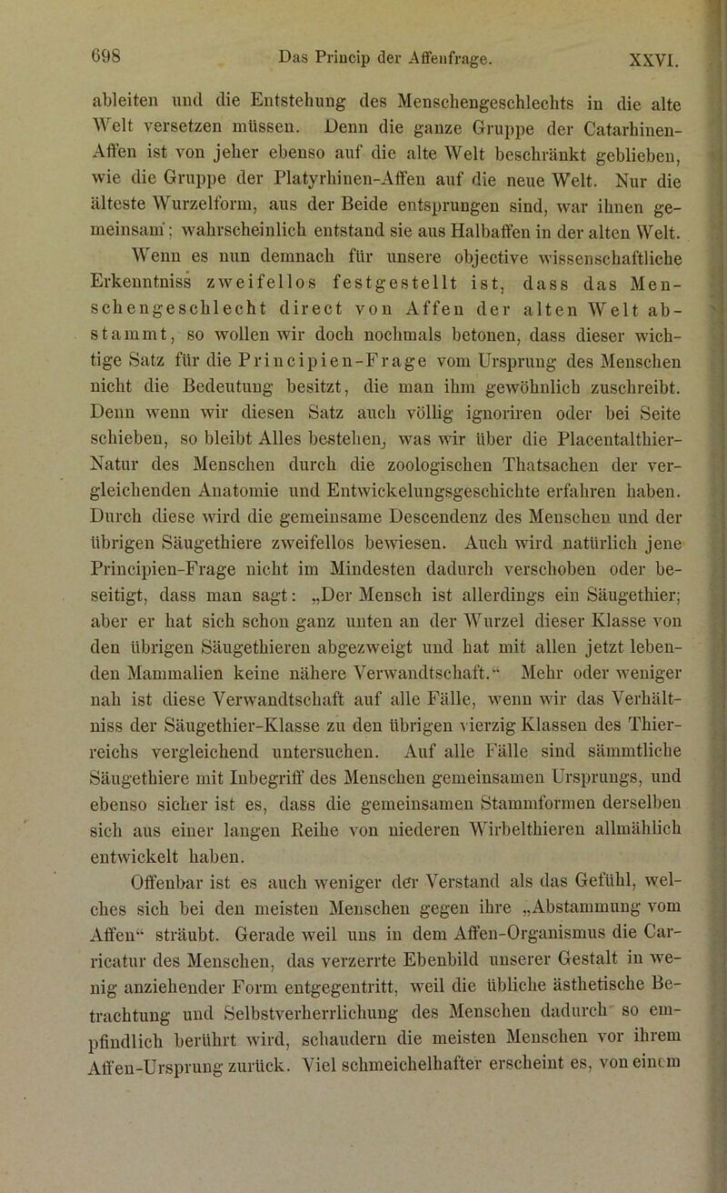 ableiten und die Entstehung des Menschengeschlechts in die alte Welt versetzen müssen. Denn die ganze Gruppe der Catarhiuen- Affen ist von jeher ebenso auf die alte Welt beschränkt geblieben, wie die Gruppe der Platyrhinen-Affen auf die neue Welt. Nur die älteste Wurzelform, aus der Beide entsprungen sind, war ihnen ge- meinsam ; wahrscheinlich entstand sie aus Halbaffen in der alten Welt. Wenn es nun demnach für unsere objective wissenschaftliche Erkenntniss zweifellos festgestellt ist, dass das Men- schengeschlecht direct von Affen der alten Welt ab- stammt, so wollen wir doch nochmals betonen, dass dieser wich- tige Satz für die Principien-Frage vom Ursprung des Menschen nicht die Bedeutung besitzt, die man ihm gewöhnlich zuschreibt. Denn wenn wir diesen Satz auch völlig ignoriren oder bei Seite schieben, so bleibt Alles bestehen, was wir über die Placentalthier- Natur des Menschen durch die zoologischen Thatsachen der ver- gleichenden Anatomie und Entwickelungsgeschichte erfahren haben. Durch diese wird die gemeinsame Descendenz des Menschen und der übrigen Säugethiere zweifellos bewiesen. Auch wird natürlich jene Principien-Frage nicht im Mindesten dadurch verschoben oder be- seitigt, dass man sagt: „Der Mensch ist allerdings ein Säugethier; aber er hat sich schon ganz unten an der Wurzel dieser Klasse von den übrigen Säugethieren abgezweigt und hat mit allen jetzt leben- den Mammalien keine nähere Verwandtschaft. Mehr oder weniger nah ist diese Verwandtschaft auf alle Fälle, wenn wir das Verhält- niss der Säugethier-Klasse zu den übrigen vierzig Klassen des Thier- reichs vergleichend untersuchen. Auf alle Fälle sind sämmtliche Säugethiere mit Inbegriff des Menschen gemeinsamen Ursprungs, und ebenso sicher ist es, dass die gemeinsamen Stammformen derselben sich aus einer langen Reihe von niederen Wirbelthieren allmählich entwickelt haben. Offenbar ist es auch weniger der Verstand als das Gefühl, wel- ches sich bei den meisten Menschen gegen ihre „Abstammung vom Affen sträubt. Gerade weil uns in dem Affen-Organismus die Car- ricatur des Menschen, das verzerrte Ebenbild unserer Gestalt in we- nig anziehender Form entgegentritt, weil die übliche ästhetische Be- trachtung und Selbstverherrlichung des Menschen dadurch so em- pfindlich berührt wird, schaudern die meisten Menschen vor ihrem Affen-Ursprung zurück. Viel schmeichelhafter erscheint es, von einem