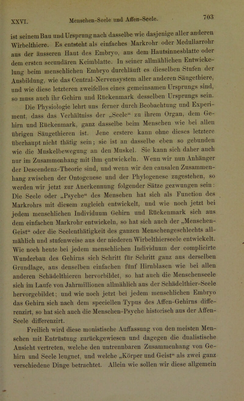 Menscheu-Seele und Aften-Seele. ist seinem Bau und Ursprung nach dasselbe wie dasjenige aller andeien Wirbelthiere. Es entsteht als einfaches Markrohr oder Medullaiiolu aus der äusseren Haut des Embryo, aus dem Hautsinnesblatte odei dem ersten secundären Keimblatte. In seiner allmählichen Entwicke- lung beim menschlichen Embryo durchläuft es dieselben Stufen der Ausbildung, wie das Central-Nervensystem aller anderen Säugethiere, und wie diese letzteren zweifellos eines gemeinsamen Ursprungs sind, so muss auch ihr Gehirn und Rückenmark desselben Urspiungs sein. Die Physiologie lehrt uns ferner durch Beobachtung und Experi- ment, dass das Verhältniss der „Seele“ zu ihrem Organ, dem Ge- hirn und Rückenmark, ganz dasselbe beim Menschen wie bei allen übrigen Säugethieren ist. Jene erstere kann ohne dieses letztere überhaupt nicht thätig sein; sie ist an dasselbe eben so gebunden wie die Muskelbewegung an den Muskel. Sie kann sich daher auch nur im Zusammenhang mit ihm entwickeln. W enn wir nun Anhängei der Descendenz-Theorie sind, und wenn wir den causalen Zusammen- hang zwischen der Ontogenese und der Phylogenese zugestehen, so werden wir jetzt zur Anerkennung folgender Sätze gezwungen sein: Die Seele oder „Psyche“ des Menschen hat sich als Function des Markrohrs mit diesem zugleich entwickelt, und wie noch jetzt bei jedem menschlichen Individuum Gehirn und Rückenmark sich aus dem einfachen Markrohr entwickeln, so hat sich auch der „Menschen- Geist“ oder die Seelenthätigkeit des ganzen Menschengeschlechts all- mählich und stufenweise aus der niederen Wirbelthierseele entwickelt. Wie noch heute bei jedem menschlichen Individuum der eomplicirte Wunderbau des Gehirns sich Schritt für Schritt ganz aus derselben Grundlage, aus denselben einfachen fünf Hirnblasen wie bei allen anderen Schädelthieren hervorbildet, so hat auch die Menschenseele sich im Laufe von Jahrmillionen allmählich aus der Schädelthier-Seele hervorgebildet; und wie noch jetzt bei jedem menschlichen Embryo das Gehirn sich nach dem speciellen Typus des Affen-Gehirns difte- renzirt, so hat sich auch die Menschen-Psyche historisch aus der Aften- Seele differenzirt. Freilich wird diese monistische Auffassung von den meisten Men- schen mit Entrüstung zurückgewiesen und dagegen die dualistische Ansicht vertreten, Avelche den untrennbaren Zusammenhang von Ge- hirn und Seele leugnet, und welche „Körper und Geist“ als zwei ganz verschiedene Dinge betrachtet. Allein wie sollen wir diese allgemein