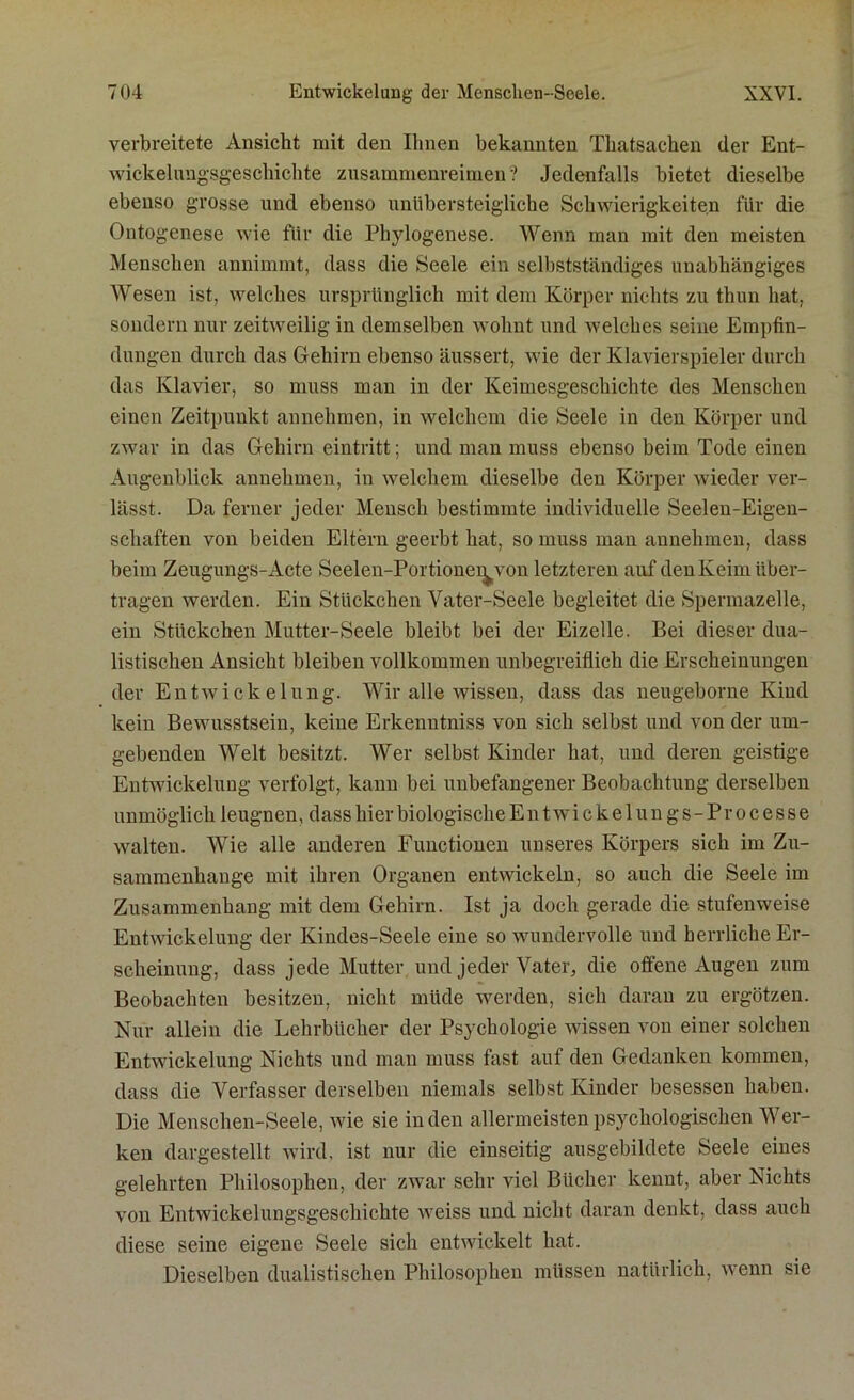 verbreitete Ansicht mit den Ihnen bekannten Thatsachen der Ent- wickelungsgeschichte zusammenreimen? Jedenfalls bietet dieselbe ebenso grosse und ebenso unübersteigliche Schwierigkeiten für die Ontogenese wie für die Phylogenese. Wenn man mit den meisten Menschen annimmt, dass die Seele ein selbstständiges unabhängiges Wesen ist, welches ursprünglich mit dem Körper nichts zu thun hat. sondern nur zeitweilig in demselben wohnt und welches seine Empfin- dungen durch das Gehirn ebenso äussert, wie der Klavierspieler durch das Klavier, so muss man in der Keimesgeschichte des Menschen einen Zeitpunkt annehmen, in welchem die Seele in den Körper und zwar in das Gehirn eintritt; und man muss ebenso beim Tode einen Augenblick annehmen, in welchem dieselbe den Körper wieder ver- lässt. Da ferner jeder Mensch bestimmte individuelle Seelen-Eigen- schaften von beiden Eltern geerbt hat, so muss man annehmen, dass beim Zeugungs-Acte Seelen-Portionei^von letzteren auf den Keim über- tragen werden. Ein Stückchen Vater-Seele begleitet die Spermazelle, ein Stückchen Mutter-Seele bleibt bei der Eizelle. Bei dieser dua- listischen Ansicht bleiben vollkommen unbegreiflich die Erscheinungen der Entwickelung. Wir alle wissen, dass das neugeborne Kind kein Bewusstsein, keine Erkenntniss von sich selbst und von der um- gebenden Welt besitzt. Wer selbst Kinder hat, und deren geistige Entwickelung verfolgt, kann bei unbefangener Beobachtung derselben unmöglich leugnen, dass hier biologische E n t wi c k e 1 u n g s - Pr o c e s s e walten. Wie alle anderen Functionen unseres Körpers sich im Zu- sammenhänge mit ihren Organen entwickeln, so auch die Seele im Zusammenhang mit dem Gehirn. Ist ja doch gerade die stufenweise Entwickelung der Kindes-Seele eine so wundervolle und herrliche Er- scheinung, dass jede Mutter und jeder Vater, die offene Augen zum Beobachten besitzen, nicht müde werden, sich daran zu ergötzen. Nur allein die Lehrbücher der Psychologie wissen von einer solchen Entwickelung Nichts und man muss fast auf den Gedanken kommen, dass die Verfasser derselben niemals selbst Kinder besessen haben. Die Menschen-Seele, wie sie in den allermeisten psychologischen Wer- ken dargestellt wird, ist nur die einseitig ausgebildete Seele eines gelehrten Philosophen, der zwar sehr viel Bücher kennt, aber Nichts von Entwickelungsgeschichte weiss und nicht daran denkt, dass auch diese seine eigene Seele sich entwickelt hat. Dieselben dualistischen Philosophen müssen natürlich, wenn sie