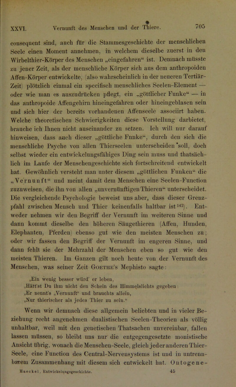 consequent sind, auch für die Stammesgeschichte der menschlichen Seele einen Moment annehmen, in welchem dieselbe zuerst in den Wirbelthier-Körper des Menschen „eingefahren“ ist. Demnach müsste zu jener Zeit, als der menschliche Körper sich aus dem anthropoiden Affen-Körper entwickelte, (also wahrscheinlich in der neueren Tertiär- Zeit plötzlich einmal ein specifisch menschliches Seelen-Element — oder wie man es auszudrücken pflegt, ein „göttlicher Funke“ — in das anthropoide Affengehirn hineingefahren oder hineingeblasen sein und sich hier der bereits vorhandenen Affenseele associirt haben. Welche theoretischen Schwierigkeiten diese Vorstellung darbietet, brauche ich Ihnen nicht auseinander zu setzen. Ich will nur darauf hinweisen, dass auch dieser „göttliche Fnnke“, durch den sich die menschliche Psyche von allen Thierseelen unterscheiden ‘soll, doch selbst wieder ein entwickelungsfähiges Ding sein muss und thatsäch- lich im Laufe der Menschengeschichte sich fortschreitend entwickelt hat. Gewöhnlich versteht man unter diesem „göttlichen Funken“ die „Vernunft“ und meint damit dem Menschen eine Seelen-Function zuzuweisen, die ihn von allen „unvernünftigenThieren“ unterscheidet. Die vergleichende Psychologie beweist uns aber, dass dieser Grenz- pfahl zwischen Mensch und Thier keinenfalls haltbar ist142). Ent- weder nehmen wir den Begriff der Vernunft im weiteren Sinne und dann kommt dieselbe den höheren Säugethieren (Affen, Hunden, Elephanten, Pferden) ebenso gut wie den meisten Menschen zu; oder wir fassen den Begriff“ der Vernunft im engeren Sinne, und dann fehlt sie der Mehrzahl der Menschen eben so gut wie den meisten Thieren. Im Ganzen gilt noch heute von der Vernunft des Menschen, was seiner Zeit Goethe’s Mephisto sagte: „Ein wenig besser wiird’ er leben, „Hiitt’st Du ihm nicht den Schein des Himmelslichts gegeben: „Er nennt’s „Vernunft“ und brauchts allein, „Nur thierischer als jedes Thier zu sein.“ Wenn wir demnach diese allgemein beliebten und in vieler Be- ziehung recht angenehmen dualistischen Seelen-Theorien als völlig unhaltbar, weil mit den genetischen Thatsachen unvereinbar, fallen lassen müssen, so bleibt uns nur die entgegengesetzte monistische Ansicht übrig, wonach dieMenschen-Seele, gleich jeder anderen Thier- Seele, eine Function des Central-Nervensystems ist und in untrenn- barem Zusammenhang mit diesem sich entwickelt hat. Untogene- Haeckel, Entwickelungsgeschiuhte. 45