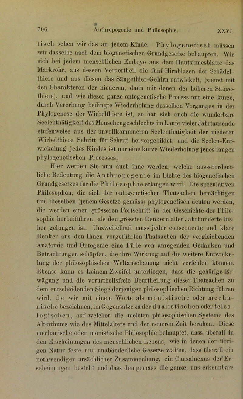 tisch sehen wir das an jedem Kinde. Phylogenetisch müssen wir dasselbe nach dem biogenetischen Grundgesetze behaupten. Wie sich bei jedem menschlichen Embryo aus dem Hautsinnesblatte das Markrohr, aus dessen Vordertheil die fünf Hirnblasen der Schädel- thiere und aus diesen das Säugethier-Gehirn entwickelt, (zuerst mit den Charakteren der niederen, dann mit denen der höheren Säuge- thiere), und wie dieser ganze ontogenetische Process nur eine kurze, durch Vererbung bedingte Wiederholung desselben Vorganges in der Phylogenese der Wirbelthiere ist, so hat sieh auch die wunderbare Seelenthätigkeit des Menschengeschlechts im Laufe vieler Jahrtausende stufenweise aus der unvollkommneren Seelenthätigkeit der niederen Wirbelthiere Schritt für Schritt hervorgebildet, und die Seelen-Ent- wickelung jedes Kindes ist nur eine kurze Wiederholung jenes langen phylogenetischen Processes. Hier werden Sie nun auch inne werden, welche ausserordent- liche Bedeutung die A n t h r o p o g e n i e im Lichte des biogenetischen Grundgesetzes für die Philosophie erlangen wird. Die speculativen Philosophen, die sich der ontogenetischen Thatsachen bemächtigen und dieselben (jenem Gesetze gemäss) phylogenetisch deuten werden, die werden einen grösseren Fortschritt in der Geschichte der Philo- sophie herbeiführen, als den grössten Denkern aller Jahrhunderte bis- her gelungen ist. Unzweifelhaft muss jeder consequente und klare Denker aus den Ihnen vorgeführten Thatsachen der vergleichenden Anatomie und Ontogenie eine Fülle von anregenden Gedanken und Betrachtungen schöpfen, die ihre Wirkung auf die weitere Entwicke- lung der philosophischen Weltanschauung nicht verfehlen können. Ebenso kann es keinem Zweifel unterliegen, dass die gehörige Er- wägung und die vorurtheilsfreie Beurtheilung dieser Thatsachen zu dem entscheidenden Siege derjenigen philosophischen Richtung führen wird, die wir mit einem Worte als monistische oder mecha- nische bezeichnen, im Gegensätze zu der dualistischen oder teleo- logischen, auf welcher die meisten philosophischen Systeme des Alterthums wie des Mittelalters und der neueren .Zeit beruhen. Diese mechanische oder monistische Philosophie behauptet, dass überall in den Erscheinungen des menschlichen Lebens, wie in denen der übri- gen Natur feste und unabänderliche Gesetze walten, dass überall ein nothwendiger ursächlicher Zusammenhang, ein Causalnexus der'Er- scheinungen besteht und dass demgemäss die ganze, uns erkennbare